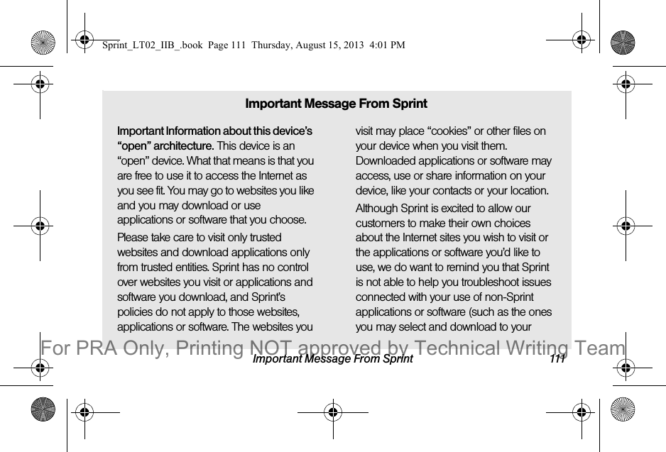 Important Message From Sprint 111Important Information about this device’s “open” architecture. This device is an “open” device. What that means is that you are free to use it to access the Internet as you see fit. You may go to websites you like and you may download or use applications or software that you choose.Please take care to visit only trusted websites and download applications only from trusted entities. Sprint has no control over websites you visit or applications and software you download, and Sprint’s policies do not apply to those websites, applications or software. The websites you visit may place “cookies” or other files on your device when you visit them. Downloaded applications or software may access, use or share information on your device, like your contacts or your location. Although Sprint is excited to allow our customers to make their own choices about the Internet sites you wish to visit or the applications or software you’d like to use, we do want to remind you that Sprint is not able to help you troubleshoot issues connected with your use of non-Sprint applications or software (such as the ones you may select and download to your Important Message From SprintSprint_LT02_IIB_.book  Page 111  Thursday, August 15, 2013  4:01 PMFor PRA Only, Printing NOT approved by Technical Writing Team