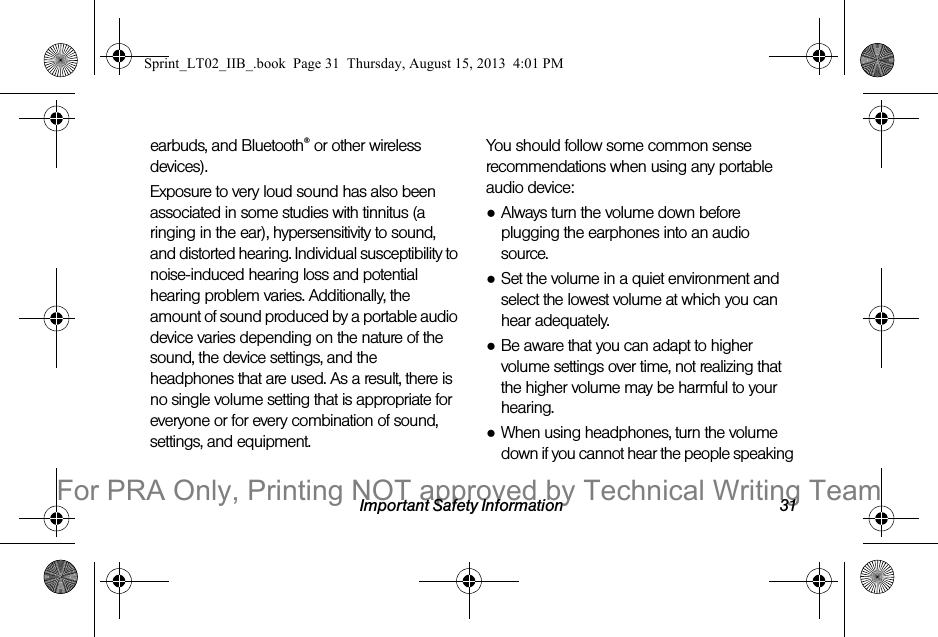 Important Safety Information 31earbuds, and Bluetooth® or other wireless devices). Exposure to very loud sound has also been associated in some studies with tinnitus (a ringing in the ear), hypersensitivity to sound, and distorted hearing. Individual susceptibility to noise-induced hearing loss and potential hearing problem varies. Additionally, the amount of sound produced by a portable audio device varies depending on the nature of the sound, the device settings, and the headphones that are used. As a result, there is no single volume setting that is appropriate for everyone or for every combination of sound, settings, and equipment.You should follow some common sense recommendations when using any portable audio device:●Always turn the volume down before plugging the earphones into an audio source.●Set the volume in a quiet environment and select the lowest volume at which you can hear adequately.●Be aware that you can adapt to higher volume settings over time, not realizing that the higher volume may be harmful to your hearing.●When using headphones, turn the volume down if you cannot hear the people speaking Sprint_LT02_IIB_.book  Page 31  Thursday, August 15, 2013  4:01 PMFor PRA Only, Printing NOT approved by Technical Writing Team