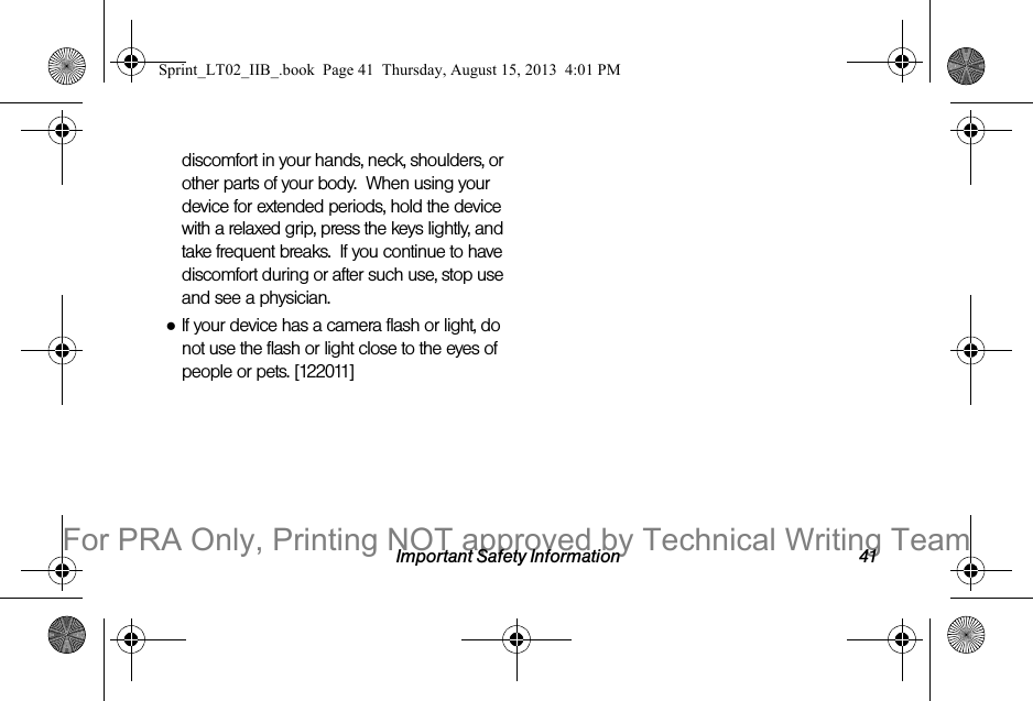 Important Safety Information 41discomfort in your hands, neck, shoulders, or other parts of your body.  When using your device for extended periods, hold the device with a relaxed grip, press the keys lightly, and take frequent breaks.  If you continue to have discomfort during or after such use, stop use and see a physician.●If your device has a camera flash or light, do not use the flash or light close to the eyes of people or pets. [122011]Sprint_LT02_IIB_.book  Page 41  Thursday, August 15, 2013  4:01 PMFor PRA Only, Printing NOT approved by Technical Writing Team