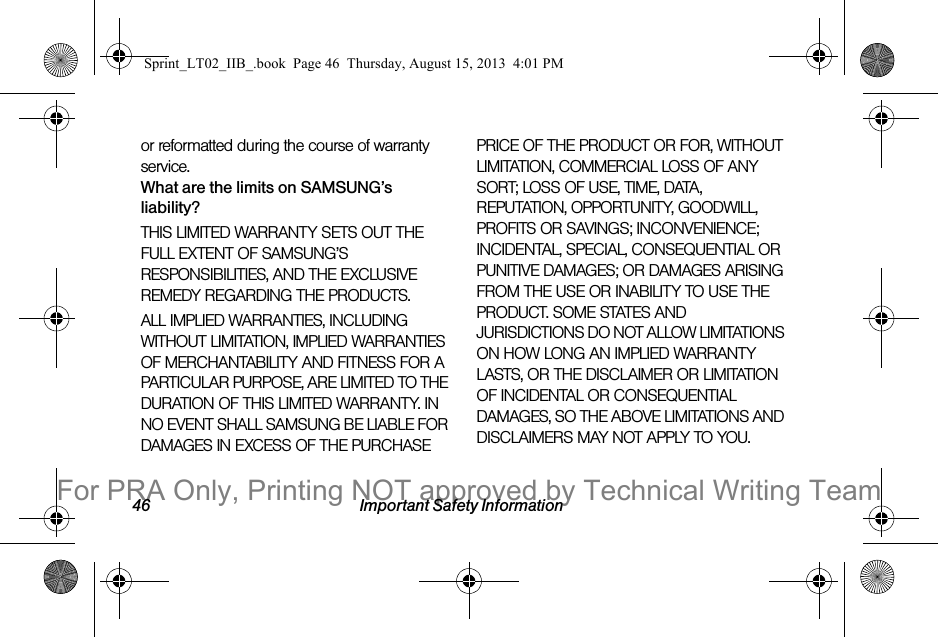46 Important Safety Informationor reformatted during the course of warranty service.What are the limits on SAMSUNG’s liability?THIS LIMITED WARRANTY SETS OUT THE FULL EXTENT OF SAMSUNG’S RESPONSIBILITIES, AND THE EXCLUSIVE REMEDY REGARDING THE PRODUCTS. ALL IMPLIED WARRANTIES, INCLUDING WITHOUT LIMITATION, IMPLIED WARRANTIES OF MERCHANTABILITY AND FITNESS FOR A PARTICULAR PURPOSE, ARE LIMITED TO THE DURATION OF THIS LIMITED WARRANTY. IN NO EVENT SHALL SAMSUNG BE LIABLE FOR DAMAGES IN EXCESS OF THE PURCHASE PRICE OF THE PRODUCT OR FOR, WITHOUT LIMITATION, COMMERCIAL LOSS OF ANY SORT; LOSS OF USE, TIME, DATA, REPUTATION, OPPORTUNITY, GOODWILL, PROFITS OR SAVINGS; INCONVENIENCE; INCIDENTAL, SPECIAL, CONSEQUENTIAL OR PUNITIVE DAMAGES; OR DAMAGES ARISING FROM THE USE OR INABILITY TO USE THE PRODUCT. SOME STATES AND JURISDICTIONS DO NOT ALLOW LIMITATIONS ON HOW LONG AN IMPLIED WARRANTY LASTS, OR THE DISCLAIMER OR LIMITATION OF INCIDENTAL OR CONSEQUENTIAL DAMAGES, SO THE ABOVE LIMITATIONS AND DISCLAIMERS MAY NOT APPLY TO YOU.Sprint_LT02_IIB_.book Page 46 Thursday, August 15, 2013 4:01 PMFor PRA Only, Printing NOT approved by Technical Writing Team