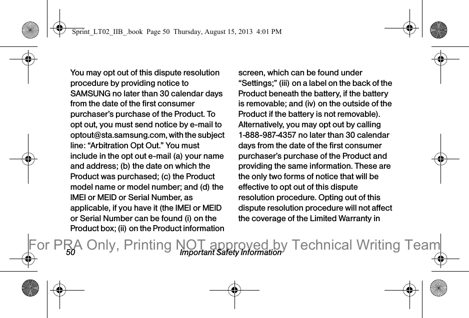 50 Important Safety InformationYou may opt out of this dispute resolution procedure by providing notice to SAMSUNG no later than 30 calendar days from the date of the first consumer purchaser’s purchase of the Product. To opt out, you must send notice by e-mail to optout@sta.samsung.com, with the subject line: “Arbitration Opt Out.” You must include in the opt out e-mail (a) your name and address; (b) the date on which the Product was purchased; (c) the Product model name or model number; and (d) the IMEI or MEID or Serial Number, as applicable, if you have it (the IMEI or MEID or Serial Number can be found (i) on the Product box; (ii) on the Product information screen, which can be found under “Settings;” (iii) on a label on the back of the Product beneath the battery, if the battery is removable; and (iv) on the outside of the Product if the battery is not removable). Alternatively, you may opt out by calling 1-888-987-4357 no later than 30 calendar days from the date of the first consumer purchaser’s purchase of the Product and providing the same information. These are the only two forms of notice that will be effective to opt out of this dispute resolution procedure. Opting out of this dispute resolution procedure will not affect the coverage of the Limited Warranty in Sprint_LT02_IIB_.book  Page 50  Thursday, August 15, 2013  4:01 PMFor PRA Only, Printing NOT approved by Technical Writing Team