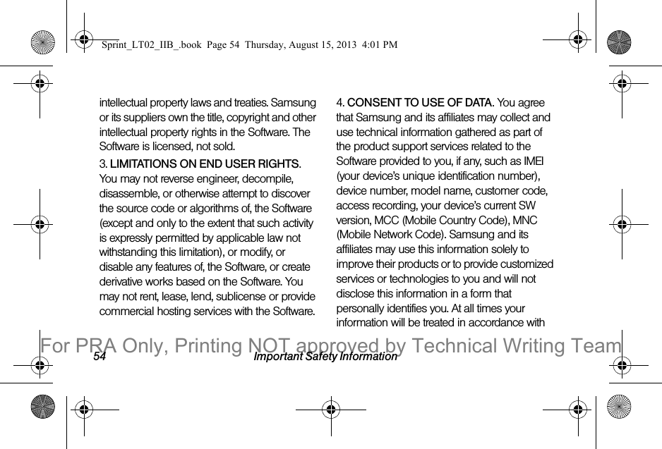 54 Important Safety Informationintellectual property laws and treaties. Samsung or its suppliers own the title, copyright and other intellectual property rights in the Software. The Software is licensed, not sold.3. LIMITATIONS ON END USER RIGHTS. You may not reverse engineer, decompile, disassemble, or otherwise attempt to discover the source code or algorithms of, the Software (except and only to the extent that such activity is expressly permitted by applicable law not withstanding this limitation), or modify, or disable any features of, the Software, or create derivative works based on the Software. You may not rent, lease, lend, sublicense or provide commercial hosting services with the Software.4. CONSENT TO USE OF DATA. You agree that Samsung and its affiliates may collect and use technical information gathered as part of the product support services related to the Software provided to you, if any, such as IMEI (your device’s unique identification number), device number, model name, customer code, access recording, your device’s current SW version, MCC (Mobile Country Code), MNC (Mobile Network Code). Samsung and its affiliates may use this information solely to improve their products or to provide customized services or technologies to you and will not disclose this information in a form that personally identifies you. At all times your information will be treated in accordance with Sprint_LT02_IIB_.book Page 54 Thursday, August 15, 2013 4:01 PMFor PRA Only, Printing NOT approved by Technical Writing Team