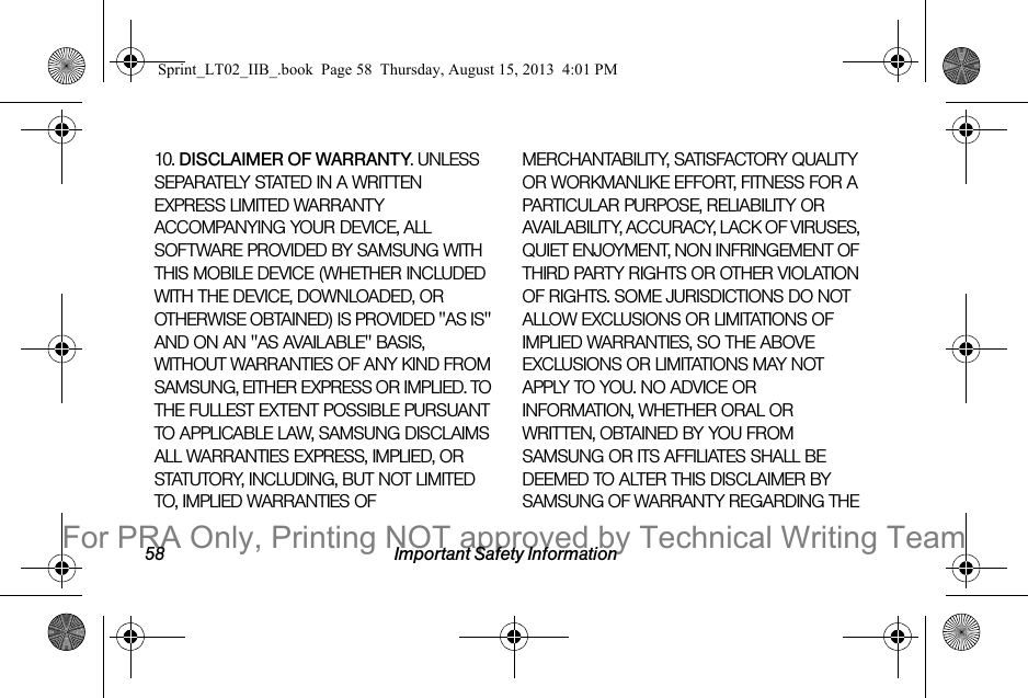 58 Important Safety Information10. DISCLAIMER OF WARRANTY. UNLESS SEPARATELY STATED IN A WRITTEN EXPRESS LIMITED WARRANTY ACCOMPANYING YOUR DEVICE, ALL SOFTWARE PROVIDED BY SAMSUNG WITH THIS MOBILE DEVICE (WHETHER INCLUDED WITH THE DEVICE, DOWNLOADED, OR OTHERWISE OBTAINED) IS PROVIDED &quot;AS IS&quot; AND ON AN &quot;AS AVAILABLE&quot; BASIS, WITHOUT WARRANTIES OF ANY KIND FROM SAMSUNG, EITHER EXPRESS OR IMPLIED. TO THE FULLEST EXTENT POSSIBLE PURSUANT TO APPLICABLE LAW, SAMSUNG DISCLAIMS ALL WARRANTIES EXPRESS, IMPLIED, OR STATUTORY, INCLUDING, BUT NOT LIMITED TO, IMPLIED WARRANTIES OF MERCHANTABILITY, SATISFACTORY QUALITY OR WORKMANLIKE EFFORT, FITNESS FOR A PARTICULAR PURPOSE, RELIABILITY OR AVAILABILITY, ACCURACY, LACK OF VIRUSES, QUIET ENJOYMENT, NON INFRINGEMENT OF THIRD PARTY RIGHTS OR OTHER VIOLATION OF RIGHTS. SOME JURISDICTIONS DO NOT ALLOW EXCLUSIONS OR LIMITATIONS OF IMPLIED WARRANTIES, SO THE ABOVE EXCLUSIONS OR LIMITATIONS MAY NOT APPLY TO YOU. NO ADVICE OR INFORMATION, WHETHER ORAL OR WRITTEN, OBTAINED BY YOU FROM SAMSUNG OR ITS AFFILIATES SHALL BE DEEMED TO ALTER THIS DISCLAIMER BY SAMSUNG OF WARRANTY REGARDING THE Sprint_LT02_IIB_.book  Page 58  Thursday, August 15, 2013  4:01 PMFor PRA Only, Printing NOT approved by Technical Writing Team