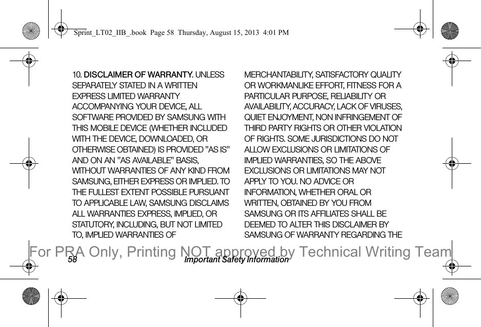 58 Important Safety Information10. DISCLAIMER OF WARRANTY. UNLESS SEPARATELY STATED IN A WRITTEN EXPRESS LIMITED WARRANTY ACCOMPANYING YOUR DEVICE, ALL SOFTWARE PROVIDED BY SAMSUNG WITH THIS MOBILE DEVICE (WHETHER INCLUDED WITH THE DEVICE, DOWNLOADED, OR OTHERWISE OBTAINED) IS PROVIDED "AS IS" AND ON AN "AS AVAILABLE" BASIS, WITHOUT WARRANTIES OF ANY KIND FROM SAMSUNG, EITHER EXPRESS OR IMPLIED. TO THE FULLEST EXTENT POSSIBLE PURSUANT TO APPLICABLE LAW, SAMSUNG DISCLAIMS ALL WARRANTIES EXPRESS, IMPLIED, OR STATUTORY, INCLUDING, BUT NOT LIMITED TO, IMPLIED WARRANTIES OF MERCHANTABILITY, SATISFACTORY QUALITY OR WORKMANLIKE EFFORT, FITNESS FOR A PARTICULAR PURPOSE, RELIABILITY OR AVAILABILITY, ACCURACY, LACK OF VIRUSES, QUIET ENJOYMENT, NON INFRINGEMENT OF THIRD PARTY RIGHTS OR OTHER VIOLATION OF RIGHTS. SOME JURISDICTIONS DO NOT ALLOW EXCLUSIONS OR LIMITATIONS OF IMPLIED WARRANTIES, SO THE ABOVE EXCLUSIONS OR LIMITATIONS MAY NOT APPLY TO YOU. NO ADVICE OR INFORMATION, WHETHER ORAL OR WRITTEN, OBTAINED BY YOU FROM SAMSUNG OR ITS AFFILIATES SHALL BE DEEMED TO ALTER THIS DISCLAIMER BY SAMSUNG OF WARRANTY REGARDING THE Sprint_LT02_IIB_.book Page 58 Thursday, August 15, 2013 4:01 PMFor PRA Only, Printing NOT approved by Technical Writing Team