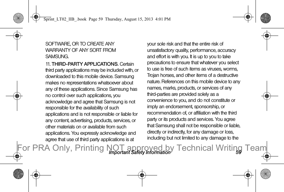 Important Safety Information 59SOFTWARE, OR TO CREATE ANY WARRANTY OF ANY SORT FROM SAMSUNG. 11. THIRD-PARTY APPLICATIONS. Certain third party applications may be included with, or downloaded to this mobile device. Samsung makes no representations whatsoever about any of these applications. Since Samsung has no control over such applications, you acknowledge and agree that Samsung is not responsible for the availability of such applications and is not responsible or liable for any content, advertising, products, services, or other materials on or available from such applications. You expressly acknowledge and agree that use of third party applications is at your sole risk and that the entire risk of unsatisfactory quality, performance, accuracy and effort is with you. It is up to you to take precautions to ensure that whatever you select to use is free of such items as viruses, worms, Trojan horses, and other items of a destructive nature. References on this mobile device to any names, marks, products, or services of any third-parties are provided solely as a convenience to you, and do not constitute or imply an endorsement, sponsorship, or recommendation of, or affiliation with the third party or its products and services. You agree that Samsung shall not be responsible or liable, directly or indirectly, for any damage or loss, including but not limited to any damage to the Sprint_LT02_IIB_.book Page 59 Thursday, August 15, 2013 4:01 PMFor PRA Only, Printing NOT approved by Technical Writing Team