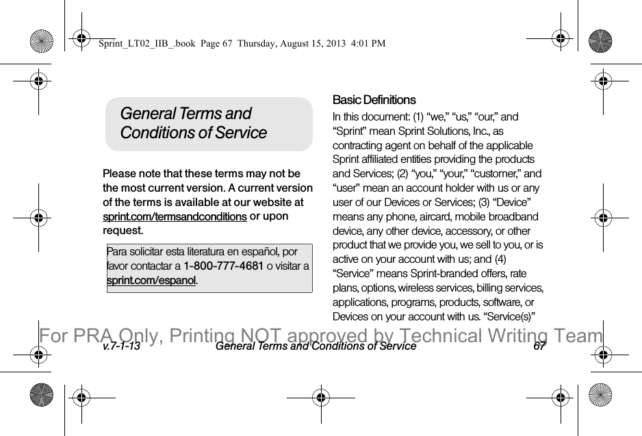 v.7-1-13 General Terms and Conditions of Service 67Please note that these terms may not be the most current version. A current version of the terms is available at our website at sprint.com/termsandconditions or upon request. Basic DefinitionsIn this document: (1) “we,” “us,” “our,” and “Sprint” mean Sprint Solutions, Inc., as contracting agent on behalf of the applicable Sprint affiliated entities providing the products and Services; (2) “you,” “your,” “customer,” and “user” mean an account holder with us or any user of our Devices or Services; (3) “Device” means any phone, aircard, mobile broadband device, any other device, accessory, or other product that we provide you, we sell to you, or is active on your account with us; and (4) “Service” means Sprint-branded offers, rate plans, options, wireless services, billing services, applications, programs, products, software, or Devices on your account with us. “Service(s)” Para solicitar esta literatura en español, por favor contactar a 1-800-777-4681 o visitar a sprint.com/espanol.General Terms and Conditions of ServiceSprint_LT02_IIB_.book  Page 67  Thursday, August 15, 2013  4:01 PMFor PRA Only, Printing NOT approved by Technical Writing Team