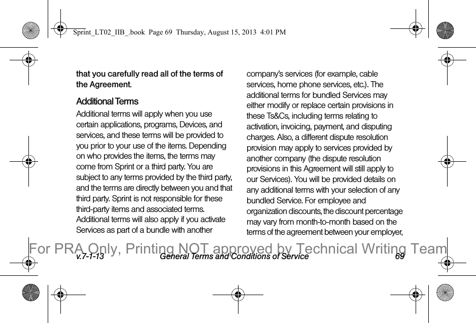 v.7-1-13 General Terms and Conditions of Service 69that you carefully read all of the terms of the Agreement.Additional TermsAdditional terms will apply when you use certain applications, programs, Devices, and services, and these terms will be provided to you prior to your use of the items. Depending on who provides the items, the terms may come from Sprint or a third party. You are subject to any terms provided by the third party, and the terms are directly between you and that third party. Sprint is not responsible for these third-party items and associated terms. Additional terms will also apply if you activate Services as part of a bundle with another company’s services (for example, cable services, home phone services, etc.). The additional terms for bundled Services may either modify or replace certain provisions in these Ts&Cs, including terms relating to activation, invoicing, payment, and disputing charges. Also, a different dispute resolution provision may apply to services provided by another company (the dispute resolution provisions in this Agreement will still apply to our Services). You will be provided details on any additional terms with your selection of any bundled Service. For employee and organization discounts, the discount percentage may vary from month-to-month based on the terms of the agreement between your employer, Sprint_LT02_IIB_.book Page 69 Thursday, August 15, 2013 4:01 PMFor PRA Only, Printing NOT approved by Technical Writing Team