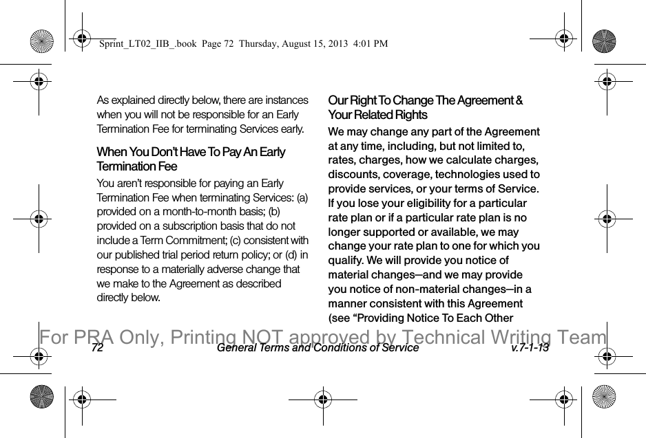 72 General Terms and Conditions of Service v.7-1-13As explained directly below, there are instances when you will not be responsible for an Early Termination Fee for terminating Services early.When You Don’t Have To Pay An Early Termination FeeYou aren’t responsible for paying an Early Termination Fee when terminating Services: (a) provided on a month-to-month basis; (b) provided on a subscription basis that do not include a Term Commitment; (c) consistent with our published trial period return policy; or (d) in response to a materially adverse change that we make to the Agreement as described directly below.Our Right To Change The Agreement & Your Related RightsWe may change any part of the Agreement at any time, including, but not limited to, rates, charges, how we calculate charges, discounts, coverage, technologies used to provide services, or your terms of Service. If you lose your eligibility for a particular rate plan or if a particular rate plan is no longer supported or available, we may change your rate plan to one for which you qualify. We will provide you notice of material changes—and we may provide you notice of non-material changes—in a manner consistent with this Agreement (see “Providing Notice To Each Other Sprint_LT02_IIB_.book Page 72 Thursday, August 15, 2013 4:01 PMFor PRA Only, Printing NOT approved by Technical Writing Team
