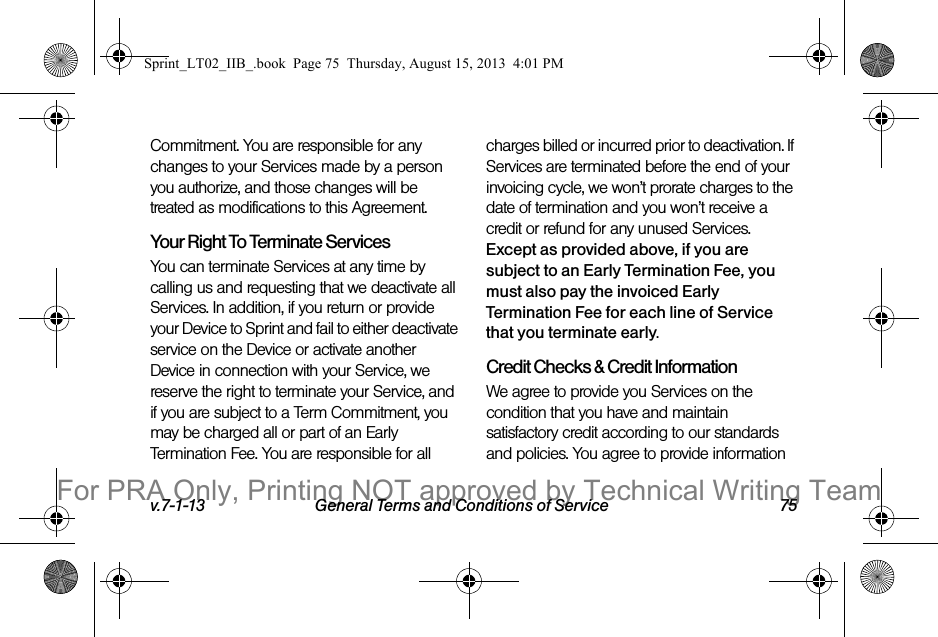 v.7-1-13 General Terms and Conditions of Service 75Commitment. You are responsible for any changes to your Services made by a person you authorize, and those changes will be treated as modifications to this Agreement.Your Right To Terminate ServicesYou can terminate Services at any time by calling us and requesting that we deactivate all Services. In addition, if you return or provide your Device to Sprint and fail to either deactivate service on the Device or activate another Device in connection with your Service, we reserve the right to terminate your Service, and if you are subject to a Term Commitment, you may be charged all or part of an Early Termination Fee. You are responsible for all charges billed or incurred prior to deactivation. If Services are terminated before the end of your invoicing cycle, we won’t prorate charges to the date of termination and you won’t receive a credit or refund for any unused Services. Except as provided above, if you are subject to an Early Termination Fee, you must also pay the invoiced Early Termination Fee for each line of Service that you terminate early. Credit Checks & Credit InformationWe agree to provide you Services on the condition that you have and maintain satisfactory credit according to our standards and policies. You agree to provide information Sprint_LT02_IIB_.book Page 75 Thursday, August 15, 2013 4:01 PMFor PRA Only, Printing NOT approved by Technical Writing Team