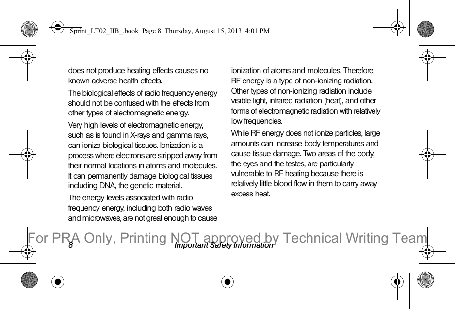 8 Important Safety Informationdoes not produce heating effects causes no known adverse health effects.The biological effects of radio frequency energy should not be confused with the effects from other types of electromagnetic energy.Very high levels of electromagnetic energy, such as is found in X-rays and gamma rays, can ionize biological tissues. Ionization is a process where electrons are stripped away from their normal locations in atoms and molecules. It can permanently damage biological tissues including DNA, the genetic material.The energy levels associated with radio frequency energy, including both radio waves and microwaves, are not great enough to cause ionization of atoms and molecules. Therefore, RF energy is a type of non-ionizing radiation. Other types of non-ionizing radiation include visible light, infrared radiation (heat), and other forms of electromagnetic radiation with relatively low frequencies.While RF energy does not ionize particles, large amounts can increase body temperatures and cause tissue damage. Two areas of the body, the eyes and the testes, are particularly vulnerable to RF heating because there is relatively little blood flow in them to carry away excess heat.Sprint_LT02_IIB_.book  Page 8  Thursday, August 15, 2013  4:01 PMFor PRA Only, Printing NOT approved by Technical Writing Team