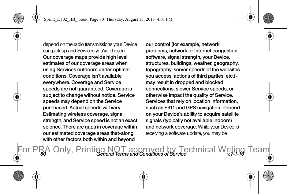 80 General Terms and Conditions of Service v.7-1-13depend on the radio transmissions your Device can pick up and Services you’ve chosen. Our coverage maps provide high level estimates of our coverage areas when using Services outdoors under optimal conditions. Coverage isn’t available everywhere. Coverage and Service speeds are not guaranteed. Coverage is subject to change without notice. Service speeds may depend on the Service purchased. Actual speeds will vary. Estimating wireless coverage, signal strength, and Service speed is not an exact science. There are gaps in coverage within our estimated coverage areas that-along with other factors both within and beyond our control (for example, network problems, network or Internet congestion, software, signal strength, your Device, structures, buildings, weather, geography, topography, server speeds of the websites you access, actions of third parties, etc.)-may result in dropped and blocked connections, slower Service speeds, or otherwise impact the quality of Service. Services that rely on location information, such as E911 and GPS navigation, depend on your Device’s ability to acquire satellite signals (typically not available indoors) and network coverage. While your Device is receiving a software update, you may be Sprint_LT02_IIB_.book  Page 80  Thursday, August 15, 2013  4:01 PMFor PRA Only, Printing NOT approved by Technical Writing Team