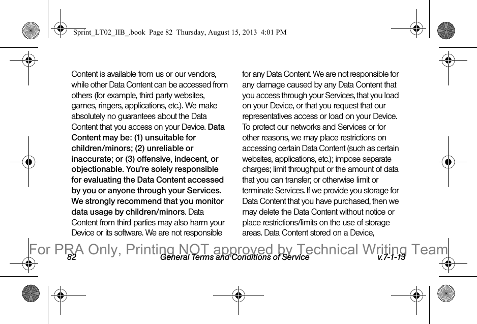 82 General Terms and Conditions of Service v.7-1-13Content is available from us or our vendors, while other Data Content can be accessed from others (for example, third party websites, games, ringers, applications, etc.). We make absolutely no guarantees about the Data Content that you access on your Device. Data Content may be: (1) unsuitable for children/minors; (2) unreliable or inaccurate; or (3) offensive, indecent, or objectionable. You’re solely responsible for evaluating the Data Content accessed by you or anyone through your Services. We strongly recommend that you monitor data usage by children/minors. Data Content from third parties may also harm your Device or its software. We are not responsible for any Data Content. We are not responsible for any damage caused by any Data Content that you access through your Services, that you load on your Device, or that you request that our representatives access or load on your Device. To protect our networks and Services or for other reasons, we may place restrictions on accessing certain Data Content (such as certain websites, applications, etc.); impose separate charges; limit throughput or the amount of data that you can transfer; or otherwise limit or terminate Services. If we provide you storage for Data Content that you have purchased, then we may delete the Data Content without notice or place restrictions/limits on the use of storage areas. Data Content stored on a Device, Sprint_LT02_IIB_.book Page 82 Thursday, August 15, 2013 4:01 PMFor PRA Only, Printing NOT approved by Technical Writing Team