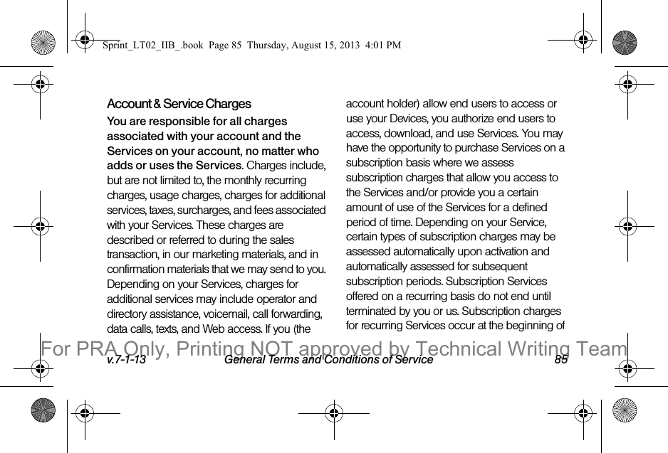 v.7-1-13 General Terms and Conditions of Service 85Account &amp; Service ChargesYou are responsible for all charges associated with your account and the Services on your account, no matter who adds or uses the Services. Charges include, but are not limited to, the monthly recurring charges, usage charges, charges for additional services, taxes, surcharges, and fees associated with your Services. These charges are described or referred to during the sales transaction, in our marketing materials, and in confirmation materials that we may send to you. Depending on your Services, charges for additional services may include operator and directory assistance, voicemail, call forwarding, data calls, texts, and Web access. If you (the account holder) allow end users to access or use your Devices, you authorize end users to access, download, and use Services. You may have the opportunity to purchase Services on a subscription basis where we assess subscription charges that allow you access to the Services and/or provide you a certain amount of use of the Services for a defined period of time. Depending on your Service, certain types of subscription charges may be assessed automatically upon activation and automatically assessed for subsequent subscription periods. Subscription Services offered on a recurring basis do not end until terminated by you or us. Subscription charges for recurring Services occur at the beginning of Sprint_LT02_IIB_.book  Page 85  Thursday, August 15, 2013  4:01 PMFor PRA Only, Printing NOT approved by Technical Writing Team