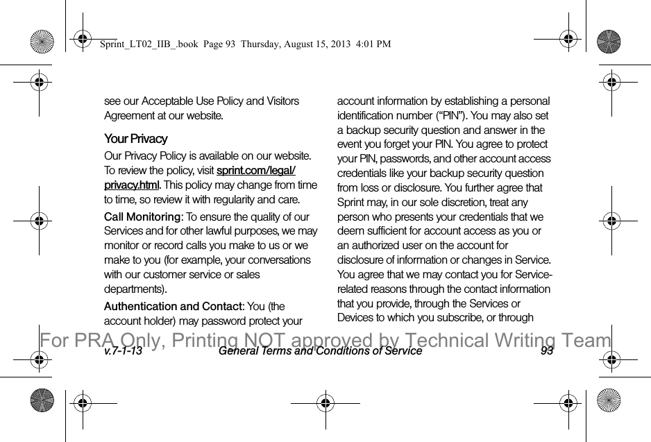 v.7-1-13 General Terms and Conditions of Service 93see our Acceptable Use Policy and Visitors Agreement at our website.Your Privacy Our Privacy Policy is available on our website. To review the policy, visit sprint.com/legal/privacy.html. This policy may change from time to time, so review it with regularity and care. Call Monitoring: To ensure the quality of our Services and for other lawful purposes, we may monitor or record calls you make to us or we make to you (for example, your conversations with our customer service or sales departments).Authentication and Contact: You (the account holder) may password protect your account information by establishing a personal identification number (“PIN”). You may also set a backup security question and answer in the event you forget your PIN. You agree to protect your PIN, passwords, and other account access credentials like your backup security question from loss or disclosure. You further agree that Sprint may, in our sole discretion, treat any person who presents your credentials that we deem sufficient for account access as you or an authorized user on the account for disclosure of information or changes in Service. You agree that we may contact you for Service-related reasons through the contact information that you provide, through the Services or Devices to which you subscribe, or through Sprint_LT02_IIB_.book  Page 93  Thursday, August 15, 2013  4:01 PMFor PRA Only, Printing NOT approved by Technical Writing Team