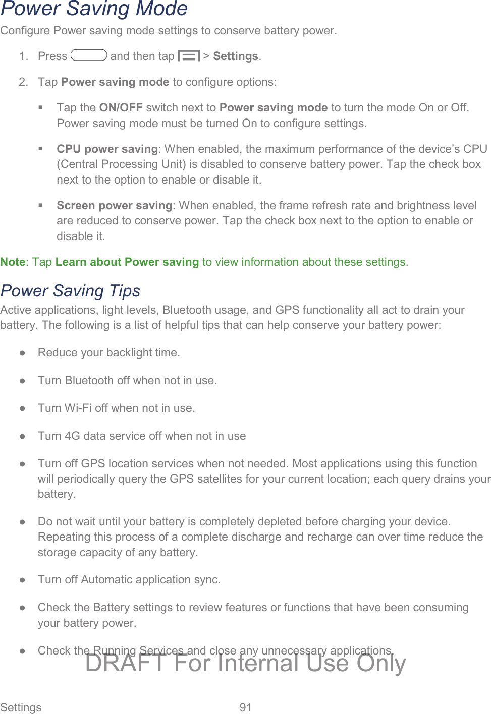  Settings  91   Power Saving Mode Configure Power saving mode settings to conserve battery power. 1.  Press   and then tap   &gt; Settings. 2. Tap Power saving mode to configure options:  Tap the ON/OFF switch next to Power saving mode to turn the mode On or Off. Power saving mode must be turned On to configure settings.  CPU power saving: When enabled, the maximum performance of the device’s CPU (Central Processing Unit) is disabled to conserve battery power. Tap the check box next to the option to enable or disable it.  Screen power saving: When enabled, the frame refresh rate and brightness level are reduced to conserve power. Tap the check box next to the option to enable or disable it. Note: Tap Learn about Power saving to view information about these settings. Power Saving Tips Active applications, light levels, Bluetooth usage, and GPS functionality all act to drain your battery. The following is a list of helpful tips that can help conserve your battery power: ●  Reduce your backlight time.  ●  Turn Bluetooth off when not in use. ●  Turn Wi-Fi off when not in use.  ●  Turn 4G data service off when not in use ●  Turn off GPS location services when not needed. Most applications using this function will periodically query the GPS satellites for your current location; each query drains your battery. ●  Do not wait until your battery is completely depleted before charging your device. Repeating this process of a complete discharge and recharge can over time reduce the storage capacity of any battery.  ●  Turn off Automatic application sync. ●  Check the Battery settings to review features or functions that have been consuming your battery power.  ●  Check the Running Services and close any unnecessary applications. DRAFT For Internal Use Only