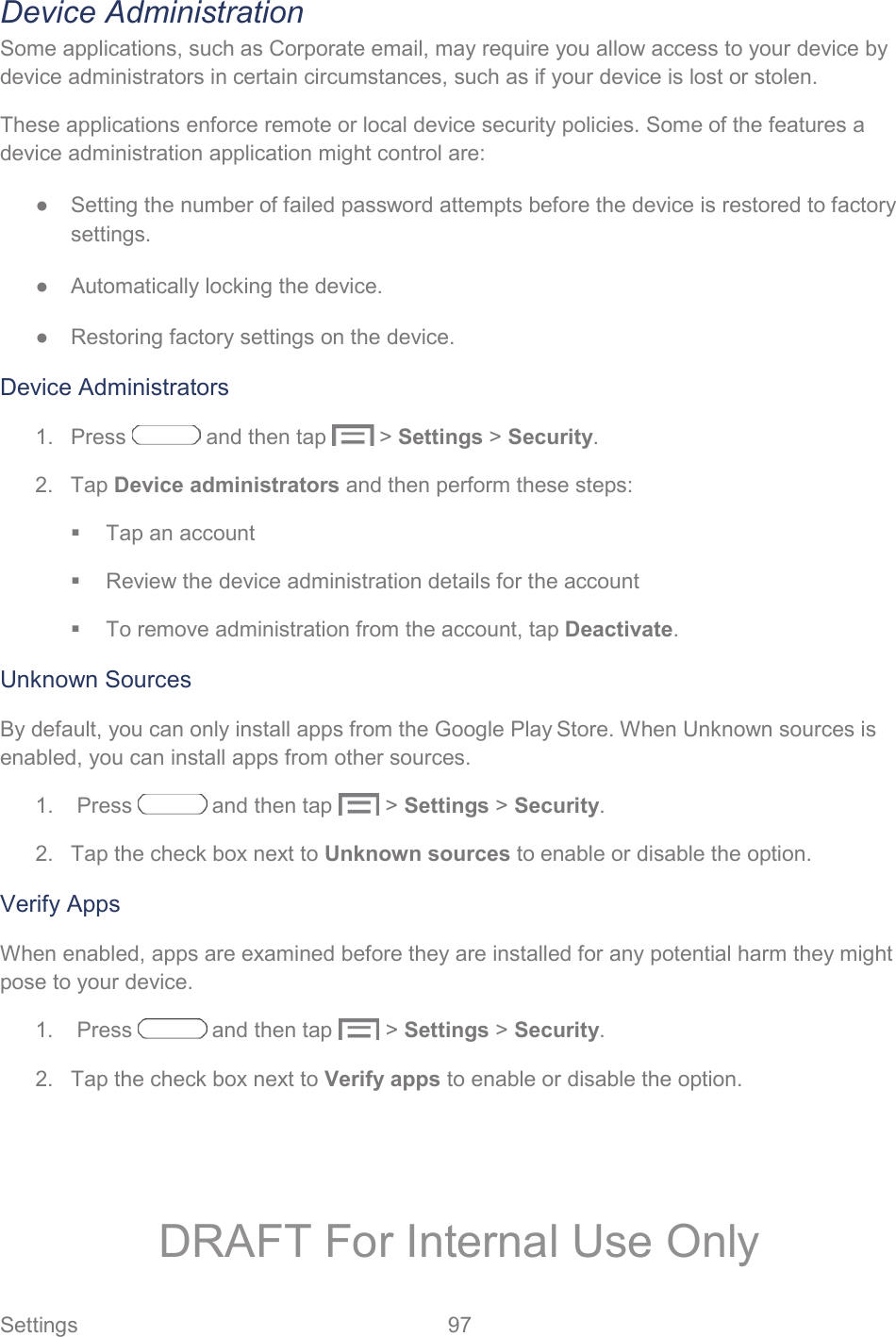  Settings  97   Device Administration Some applications, such as Corporate email, may require you allow access to your device by device administrators in certain circumstances, such as if your device is lost or stolen.  These applications enforce remote or local device security policies. Some of the features a device administration application might control are: ●  Setting the number of failed password attempts before the device is restored to factory settings. ●  Automatically locking the device. ●  Restoring factory settings on the device. Device Administrators 1.  Press   and then tap   &gt; Settings &gt; Security. 2. Tap Device administrators and then perform these steps:   Tap an account   Review the device administration details for the account   To remove administration from the account, tap Deactivate. Unknown Sources By default, you can only install apps from the Google Play Store. When Unknown sources is enabled, you can install apps from other sources. 1.   Press   and then tap   &gt; Settings &gt; Security. 2.  Tap the check box next to Unknown sources to enable or disable the option. Verify Apps When enabled, apps are examined before they are installed for any potential harm they might pose to your device.  1.   Press   and then tap   &gt; Settings &gt; Security. 2.  Tap the check box next to Verify apps to enable or disable the option. DRAFT For Internal Use Only