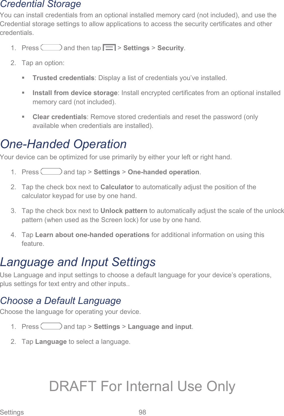  Settings  98   Credential Storage You can install credentials from an optional installed memory card (not included), and use the Credential storage settings to allow applications to access the security certificates and other credentials.  1.  Press   and then tap   &gt; Settings &gt; Security. 2.  Tap an option:  Trusted credentials: Display a list of credentials you’ve installed.  Install from device storage: Install encrypted certificates from an optional installed memory card (not included).  Clear credentials: Remove stored credentials and reset the password (only available when credentials are installed). One-Handed Operation Your device can be optimized for use primarily by either your left or right hand. 1.  Press   and tap &gt; Settings &gt; One-handed operation. 2.  Tap the check box next to Calculator to automatically adjust the position of the calculator keypad for use by one hand. 3.  Tap the check box next to Unlock pattern to automatically adjust the scale of the unlock pattern (when used as the Screen lock) for use by one hand. 4. Tap Learn about one-handed operations for additional information on using this feature. Language and Input Settings Use Language and input settings to choose a default language for your device’s operations, plus settings for text entry and other inputs.. Choose a Default Language Choose the language for operating your device. 1.  Press   and tap &gt; Settings &gt; Language and input. 2. Tap Language to select a language. DRAFT For Internal Use Only