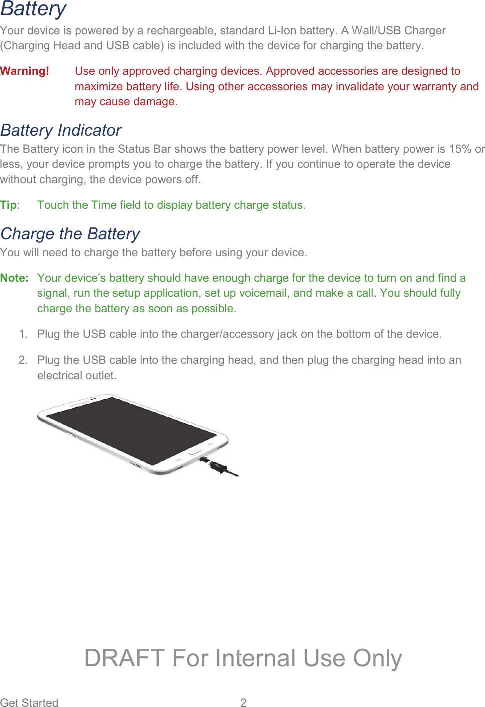 Get Started  2   Battery Your device is powered by a rechargeable, standard Li-Ion battery. A Wall/USB Charger (Charging Head and USB cable) is included with the device for charging the battery. Warning!  Use only approved charging devices. Approved accessories are designed to maximize battery life. Using other accessories may invalidate your warranty and may cause damage. Battery Indicator The Battery icon in the Status Bar shows the battery power level. When battery power is 15% or less, your device prompts you to charge the battery. If you continue to operate the device without charging, the device powers off.  Tip:  Touch the Time field to display battery charge status. Charge the Battery You will need to charge the battery before using your device.  Note:  Your device’s battery should have enough charge for the device to turn on and find a signal, run the setup application, set up voicemail, and make a call. You should fully charge the battery as soon as possible.   Plug the USB cable into the charger/accessory jack on the bottom of the device. 1.  Plug the USB cable into the charging head, and then plug the charging head into an 2.electrical outlet.   DRAFT For Internal Use Only
