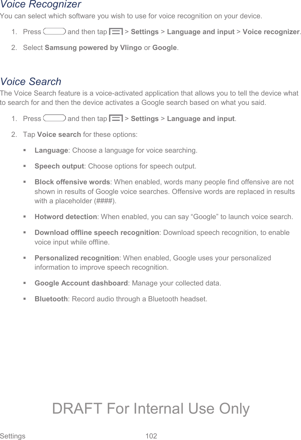  Settings  102   Voice Recognizer You can select which software you wish to use for voice recognition on your device. 1.  Press   and then tap   &gt; Settings &gt; Language and input &gt; Voice recognizer. 2. Select Samsung powered by Vlingo or Google.  Voice Search The Voice Search feature is a voice-activated application that allows you to tell the device what to search for and then the device activates a Google search based on what you said. 1.  Press   and then tap   &gt; Settings &gt; Language and input. 2. Tap Voice search for these options:  Language: Choose a language for voice searching.  Speech output: Choose options for speech output.  Block offensive words: When enabled, words many people find offensive are not shown in results of Google voice searches. Offensive words are replaced in results with a placeholder (####).  Hotword detection: When enabled, you can say “Google” to launch voice search.  Download offline speech recognition: Download speech recognition, to enable voice input while offline.  Personalized recognition: When enabled, Google uses your personalized information to improve speech recognition.  Google Account dashboard: Manage your collected data.  Bluetooth: Record audio through a Bluetooth headset. DRAFT For Internal Use Only