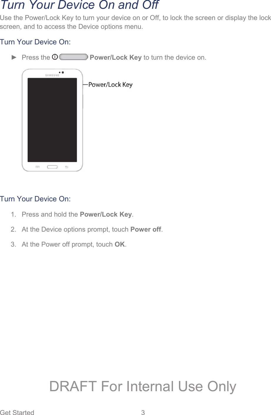 Get Started  3   Turn Your Device On and Off Use the Power/Lock Key to turn your device on or Off, to lock the screen or display the lock screen, and to access the Device options menu. Turn Your Device On: ► Press the   Power/Lock Key to turn the device on.   Turn Your Device On: 1.  Press and hold the Power/Lock Key. 2.  At the Device options prompt, touch Power off. 3.  At the Power off prompt, touch OK. DRAFT For Internal Use Only