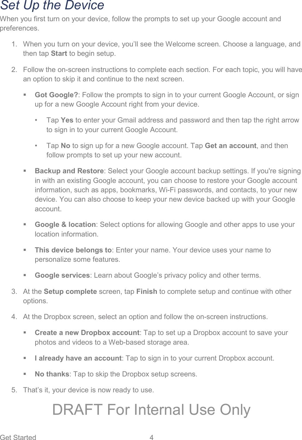 Get Started  4   Set Up the Device When you first turn on your device, follow the prompts to set up your Google account and preferences.   When you turn on your device, you’ll see the Welcome screen. Choose a language, and 1.then tap Start to begin setup.   Follow the on-screen instructions to complete each section. For each topic, you will have 2.an option to skip it and continue to the next screen.  Got Google?: Follow the prompts to sign in to your current Google Account, or sign up for a new Google Account right from your device.  • Tap Yes to enter your Gmail address and password and then tap the right arrow to sign in to your current Google Account. • Tap No to sign up for a new Google account. Tap Get an account, and then follow prompts to set up your new account.   Backup and Restore: Select your Google account backup settings. If you&apos;re signing in with an existing Google account, you can choose to restore your Google account information, such as apps, bookmarks, Wi-Fi passwords, and contacts, to your new device. You can also choose to keep your new device backed up with your Google account.  Google &amp; location: Select options for allowing Google and other apps to use your location information.   This device belongs to: Enter your name. Your device uses your name to personalize some features.  Google services: Learn about Google’s privacy policy and other terms.  At the Setup complete screen, tap Finish to complete setup and continue with other 3.options.   At the Dropbox screen, select an option and follow the on-screen instructions. 4. Create a new Dropbox account: Tap to set up a Dropbox account to save your photos and videos to a Web-based storage area.   I already have an account: Tap to sign in to your current Dropbox account.   No thanks: Tap to skip the Dropbox setup screens.   That’s it, your device is now ready to use. 5.DRAFT For Internal Use Only