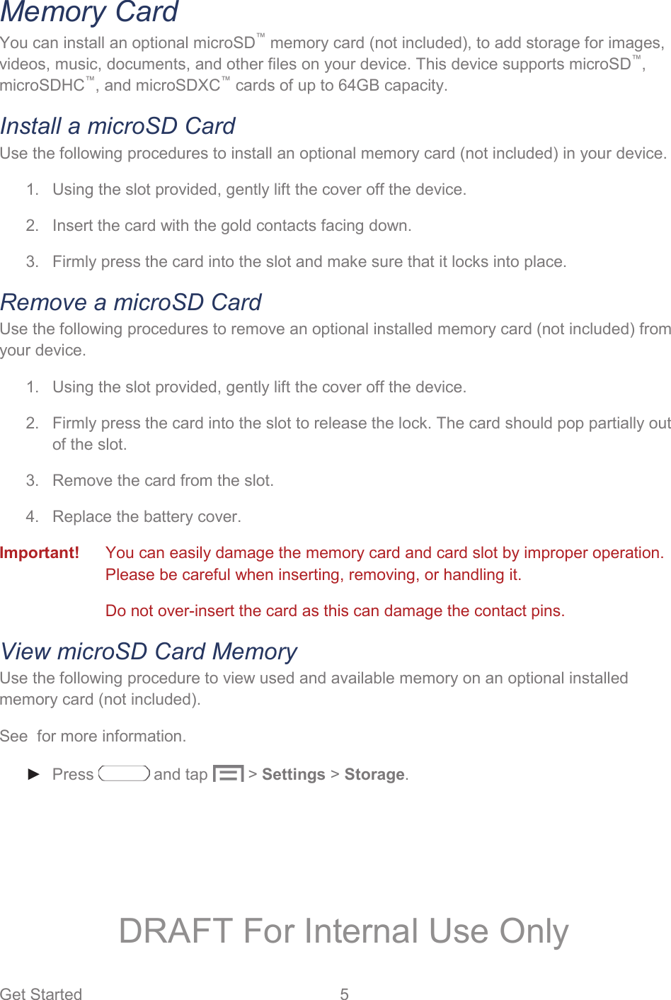 Get Started  5   Memory Card You can install an optional microSD™ memory card (not included), to add storage for images, videos, music, documents, and other files on your device. This device supports microSD™, microSDHC™, and microSDXC™ cards of up to 64GB capacity. Install a microSD Card Use the following procedures to install an optional memory card (not included) in your device. 1.  Using the slot provided, gently lift the cover off the device. 2.  Insert the card with the gold contacts facing down. 3.  Firmly press the card into the slot and make sure that it locks into place.  Remove a microSD Card Use the following procedures to remove an optional installed memory card (not included) from your device. 1.  Using the slot provided, gently lift the cover off the device. 2.  Firmly press the card into the slot to release the lock. The card should pop partially out of the slot. 3.  Remove the card from the slot. 4.  Replace the battery cover. Important!   You can easily damage the memory card and card slot by improper operation. Please be careful when inserting, removing, or handling it.  Do not over-insert the card as this can damage the contact pins. View microSD Card Memory Use the following procedure to view used and available memory on an optional installed memory card (not included).  See  for more information. ► Press   and tap   &gt; Settings &gt; Storage.  DRAFT For Internal Use Only