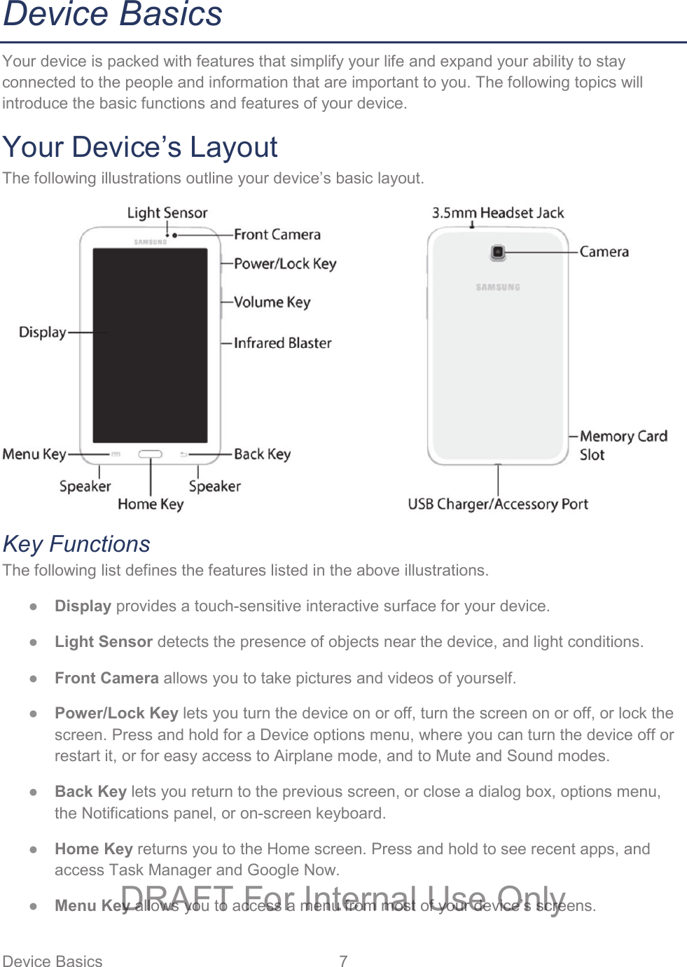 Device Basics  7   Device Basics Your device is packed with features that simplify your life and expand your ability to stay connected to the people and information that are important to you. The following topics will introduce the basic functions and features of your device. Your Device’s Layout The following illustrations outline your device’s basic layout.   Key Functions The following list defines the features listed in the above illustrations. ● Display provides a touch-sensitive interactive surface for your device.  ● Light Sensor detects the presence of objects near the device, and light conditions. ● Front Camera allows you to take pictures and videos of yourself. ● Power/Lock Key lets you turn the device on or off, turn the screen on or off, or lock the screen. Press and hold for a Device options menu, where you can turn the device off or restart it, or for easy access to Airplane mode, and to Mute and Sound modes. ● Back Key lets you return to the previous screen, or close a dialog box, options menu, the Notifications panel, or on-screen keyboard. ● Home Key returns you to the Home screen. Press and hold to see recent apps, and access Task Manager and Google Now. ● Menu Key allows you to access a menu from most of your device’s screens. DRAFT For Internal Use Only