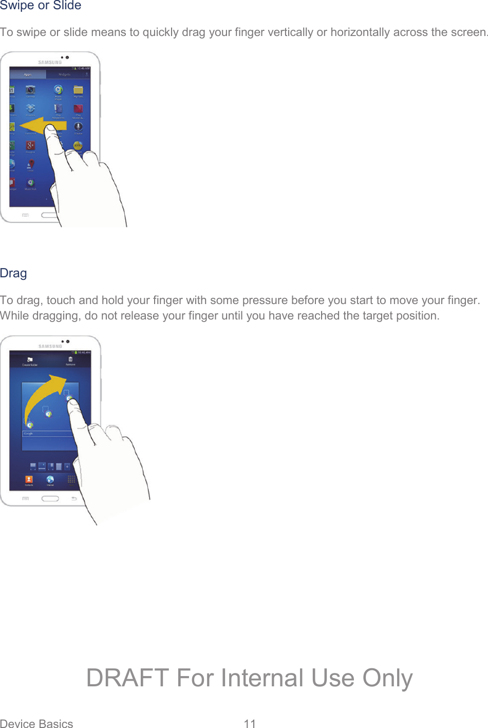 Device Basics  11   Swipe or Slide To swipe or slide means to quickly drag your finger vertically or horizontally across the screen.   Drag To drag, touch and hold your finger with some pressure before you start to move your finger. While dragging, do not release your finger until you have reached the target position.   DRAFT For Internal Use Only
