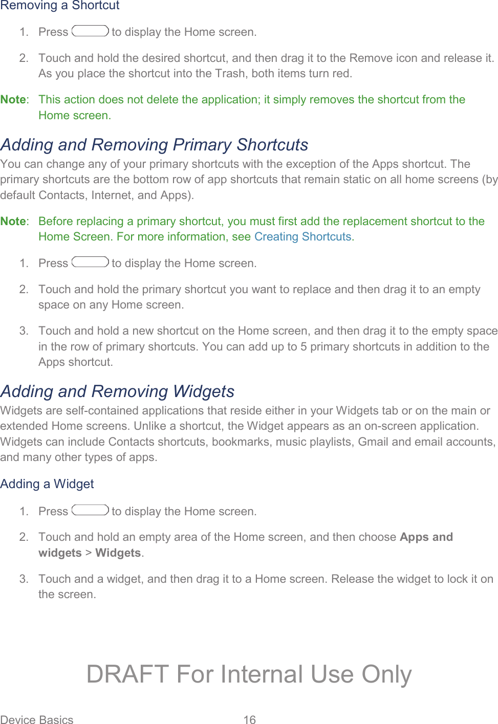 Device Basics  16   Removing a Shortcut 1.  Press   to display the Home screen. 2.  Touch and hold the desired shortcut, and then drag it to the Remove icon and release it. As you place the shortcut into the Trash, both items turn red. Note:   This action does not delete the application; it simply removes the shortcut from the Home screen. Adding and Removing Primary Shortcuts You can change any of your primary shortcuts with the exception of the Apps shortcut. The primary shortcuts are the bottom row of app shortcuts that remain static on all home screens (by default Contacts, Internet, and Apps). Note:   Before replacing a primary shortcut, you must first add the replacement shortcut to the Home Screen. For more information, see Creating Shortcuts.    Press   to display the Home screen. 1.  Touch and hold the primary shortcut you want to replace and then drag it to an empty 2.space on any Home screen.   Touch and hold a new shortcut on the Home screen, and then drag it to the empty space 3.in the row of primary shortcuts. You can add up to 5 primary shortcuts in addition to the Apps shortcut. Adding and Removing Widgets Widgets are self-contained applications that reside either in your Widgets tab or on the main or extended Home screens. Unlike a shortcut, the Widget appears as an on-screen application. Widgets can include Contacts shortcuts, bookmarks, music playlists, Gmail and email accounts, and many other types of apps. Adding a Widget   Press   to display the Home screen. 1.  Touch and hold an empty area of the Home screen, and then choose Apps and 2.widgets &gt; Widgets.   Touch and a widget, and then drag it to a Home screen. Release the widget to lock it on 3.the screen. DRAFT For Internal Use Only