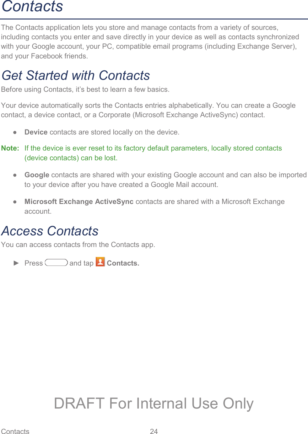 Contacts 24   Contacts The Contacts application lets you store and manage contacts from a variety of sources, including contacts you enter and save directly in your device as well as contacts synchronized with your Google account, your PC, compatible email programs (including Exchange Server), and your Facebook friends. Get Started with Contacts Before using Contacts, it’s best to learn a few basics. Your device automatically sorts the Contacts entries alphabetically. You can create a Google contact, a device contact, or a Corporate (Microsoft Exchange ActiveSync) contact. ● Device contacts are stored locally on the device. Note:   If the device is ever reset to its factory default parameters, locally stored contacts (device contacts) can be lost. ● Google contacts are shared with your existing Google account and can also be imported to your device after you have created a Google Mail account. ● Microsoft Exchange ActiveSync contacts are shared with a Microsoft Exchange account. Access Contacts You can access contacts from the Contacts app. ► Press   and tap   Contacts. DRAFT For Internal Use Only