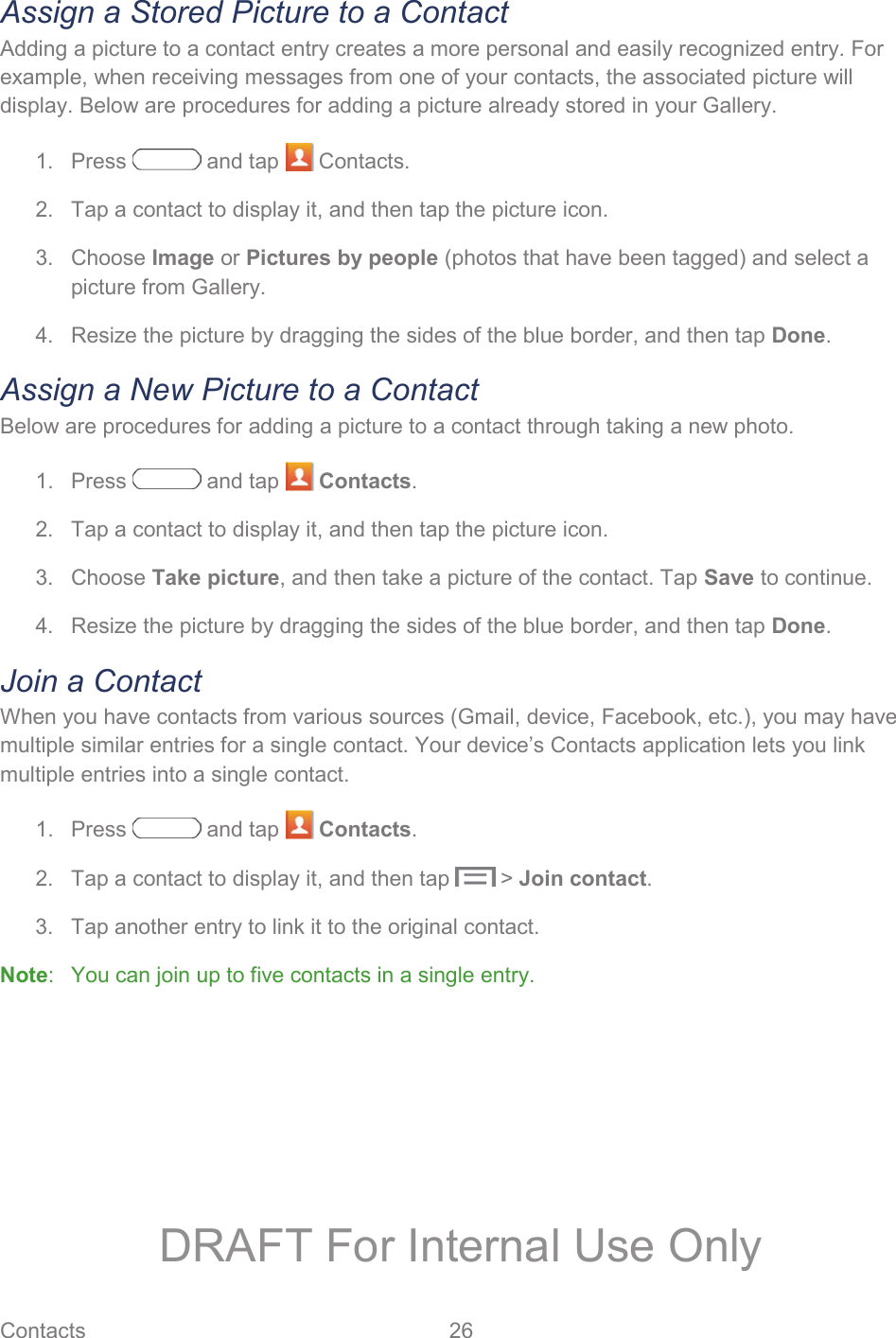 Contacts 26   Assign a Stored Picture to a Contact Adding a picture to a contact entry creates a more personal and easily recognized entry. For example, when receiving messages from one of your contacts, the associated picture will display. Below are procedures for adding a picture already stored in your Gallery. 1.  Press   and tap   Contacts. 2.  Tap a contact to display it, and then tap the picture icon. 3. Choose Image or Pictures by people (photos that have been tagged) and select a picture from Gallery. 4.  Resize the picture by dragging the sides of the blue border, and then tap Done. Assign a New Picture to a Contact Below are procedures for adding a picture to a contact through taking a new photo. 1. Press   and tap   Contacts. 2.  Tap a contact to display it, and then tap the picture icon. 3. Choose Take picture, and then take a picture of the contact. Tap Save to continue. 4.  Resize the picture by dragging the sides of the blue border, and then tap Done. Join a Contact When you have contacts from various sources (Gmail, device, Facebook, etc.), you may have multiple similar entries for a single contact. Your device’s Contacts application lets you link multiple entries into a single contact. 1. Press   and tap   Contacts. 2.  Tap a contact to display it, and then tap   &gt; Join contact. 3.  Tap another entry to link it to the original contact. Note:   You can join up to five contacts in a single entry. DRAFT For Internal Use Only