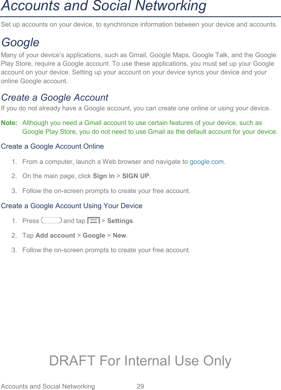 Accounts and Social Networking  29   Accounts and Social Networking Set up accounts on your device, to synchronize information between your device and accounts.  Google Many of your device’s applications, such as Gmail, Google Maps, Google Talk, and the Google Play Store, require a Google account. To use these applications, you must set up your Google account on your device. Setting up your account on your device syncs your device and your online Google account. Create a Google Account If you do not already have a Google account, you can create one online or using your device. Note:  Although you need a Gmail account to use certain features of your device, such as Google Play Store, you do not need to use Gmail as the default account for your device. Create a Google Account Online 1.  From a computer, launch a Web browser and navigate to google.com. 2.  On the main page, click Sign in &gt; SIGN UP. 3.  Follow the on-screen prompts to create your free account. Create a Google Account Using Your Device 1. Press   and tap   &gt; Settings. 2. Tap Add account &gt; Google &gt; New. 3.  Follow the on-screen prompts to create your free account. DRAFT For Internal Use Only