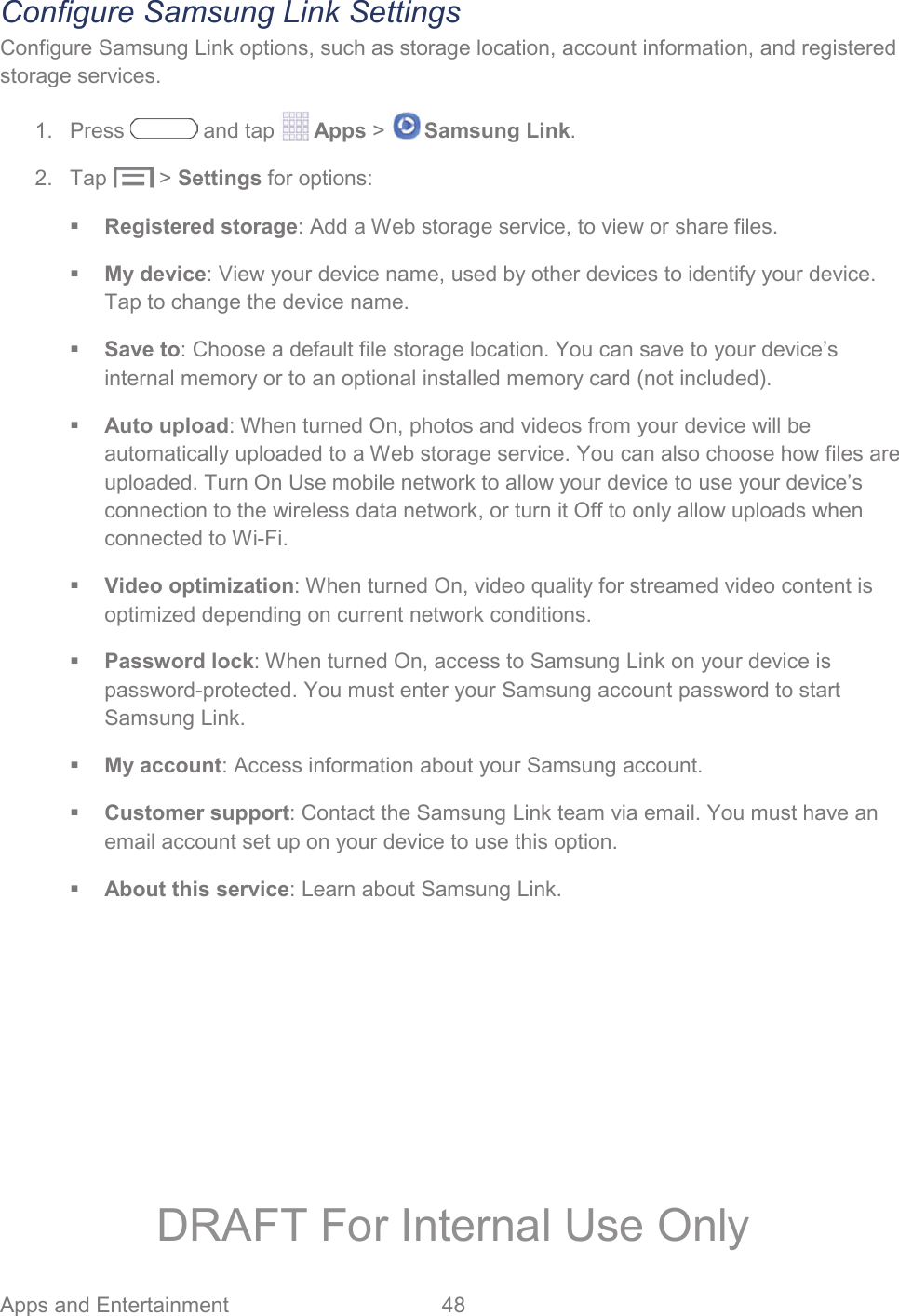 Apps and Entertainment  48   Configure Samsung Link Settings Configure Samsung Link options, such as storage location, account information, and registered storage services. 1. Press   and tap   Apps &gt;   Samsung Link. 2. Tap   &gt; Settings for options:  Registered storage: Add a Web storage service, to view or share files.  My device: View your device name, used by other devices to identify your device. Tap to change the device name.  Save to: Choose a default file storage location. You can save to your device’s internal memory or to an optional installed memory card (not included).  Auto upload: When turned On, photos and videos from your device will be automatically uploaded to a Web storage service. You can also choose how files are uploaded. Turn On Use mobile network to allow your device to use your device’s connection to the wireless data network, or turn it Off to only allow uploads when connected to Wi-Fi.  Video optimization: When turned On, video quality for streamed video content is optimized depending on current network conditions.  Password lock: When turned On, access to Samsung Link on your device is password-protected. You must enter your Samsung account password to start Samsung Link.  My account: Access information about your Samsung account.  Customer support: Contact the Samsung Link team via email. You must have an email account set up on your device to use this option.  About this service: Learn about Samsung Link. DRAFT For Internal Use Only