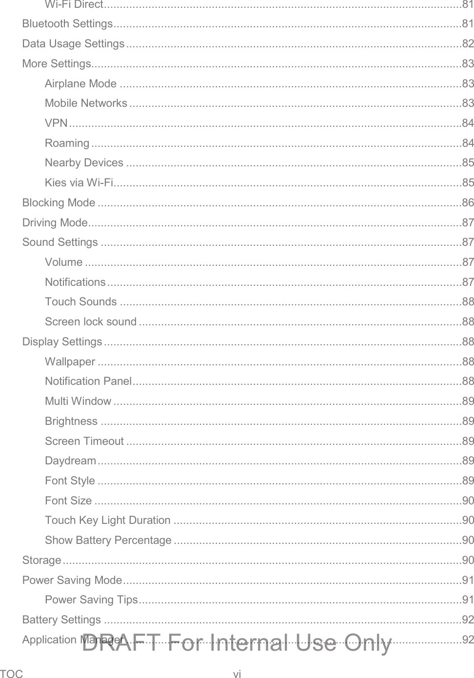 TOC vi   Wi-Fi Direct .................................................................................................................81 Bluetooth Settings ..............................................................................................................81 Data Usage Settings ..........................................................................................................82 More Settings.....................................................................................................................83 Airplane Mode ............................................................................................................83 Mobile Networks .........................................................................................................83 VPN ............................................................................................................................84 Roaming .....................................................................................................................84 Nearby Devices ..........................................................................................................85 Kies via Wi-Fi ..............................................................................................................85 Blocking Mode ...................................................................................................................86 Driving Mode......................................................................................................................87 Sound Settings ..................................................................................................................87 Volume .......................................................................................................................87 Notifications ................................................................................................................87 Touch Sounds ............................................................................................................88 Screen lock sound ......................................................................................................88 Display Settings .................................................................................................................88 Wallpaper ...................................................................................................................88 Notification Panel ........................................................................................................88 Multi Window ..............................................................................................................89 Brightness ..................................................................................................................89 Screen Timeout ..........................................................................................................89 Daydream ...................................................................................................................89 Font Style ...................................................................................................................89 Font Size ....................................................................................................................90 Touch Key Light Duration ...........................................................................................90 Show Battery Percentage ...........................................................................................90 Storage ..............................................................................................................................90 Power Saving Mode ...........................................................................................................91 Power Saving Tips ......................................................................................................91 Battery Settings .................................................................................................................92 Application Manager ..........................................................................................................92 DRAFT For Internal Use Only