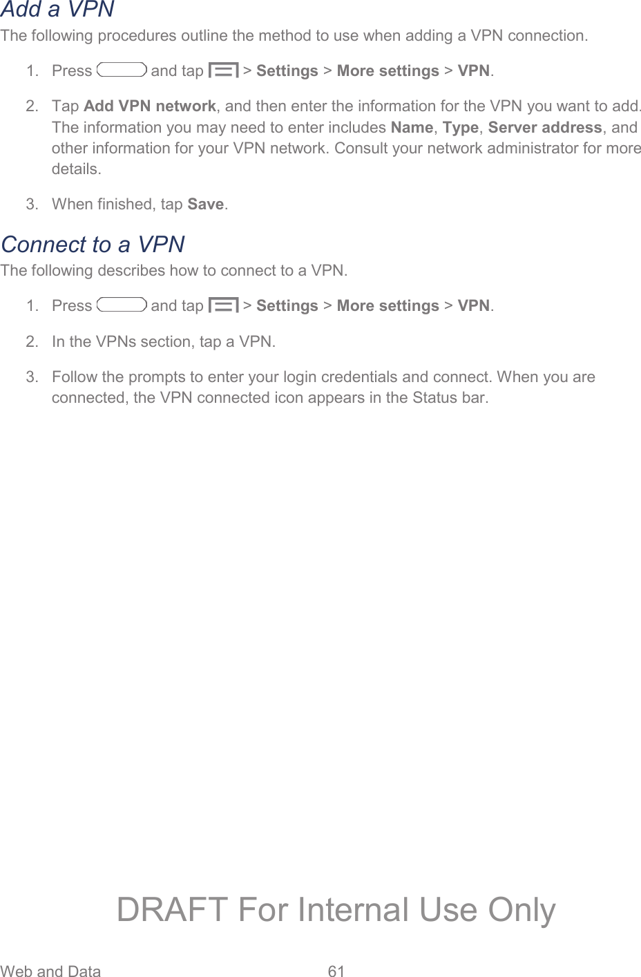 Web and Data  61   Add a VPN The following procedures outline the method to use when adding a VPN connection. 1. Press   and tap  &gt; Settings &gt; More settings &gt; VPN. 2. Tap Add VPN network, and then enter the information for the VPN you want to add. The information you may need to enter includes Name, Type, Server address, and other information for your VPN network. Consult your network administrator for more details. 3.  When finished, tap Save. Connect to a VPN The following describes how to connect to a VPN. 1. Press   and tap  &gt; Settings &gt; More settings &gt; VPN. 2.  In the VPNs section, tap a VPN. 3.  Follow the prompts to enter your login credentials and connect. When you are connected, the VPN connected icon appears in the Status bar. DRAFT For Internal Use Only