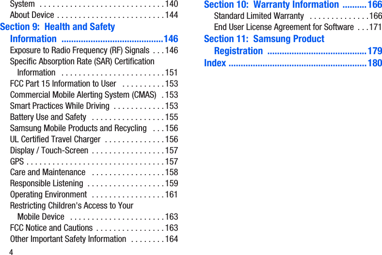 4System  . . . . . . . . . . . . . . . . . . . . . . . . . . . . . 140About Device . . . . . . . . . . . . . . . . . . . . . . . . . 144Section 9:  Health and Safety Information ..........................................146Exposure to Radio Frequency (RF) Signals  . . . 146Specific Absorption Rate (SAR) Certification Information   . . . . . . . . . . . . . . . . . . . . . . . . 151FCC Part 15 Information to User   . . . . . . . . . . 153Commercial Mobile Alerting System (CMAS)  . 153Smart Practices While Driving  . . . . . . . . . . . . 153Battery Use and Safety   . . . . . . . . . . . . . . . . . 155Samsung Mobile Products and Recycling   . . . 156UL Certified Travel Charger  . . . . . . . . . . . . . . 156Display / Touch-Screen  . . . . . . . . . . . . . . . . . 157GPS . . . . . . . . . . . . . . . . . . . . . . . . . . . . . . . .157Care and Maintenance   . . . . . . . . . . . . . . . . . 158Responsible Listening  . . . . . . . . . . . . . . . . . . 159Operating Environment  . . . . . . . . . . . . . . . . . 161Restricting Children&apos;s Access to Your Mobile Device   . . . . . . . . . . . . . . . . . . . . . . 163FCC Notice and Cautions  . . . . . . . . . . . . . . . . 163Other Important Safety Information  . . . . . . . . 164Section 10:  Warranty Information ..........166Standard Limited Warranty   . . . . . . . . . . . . . .166End User License Agreement for Software  . . .171Section 11:  Samsung Product Registration .........................................179Index .........................................................180