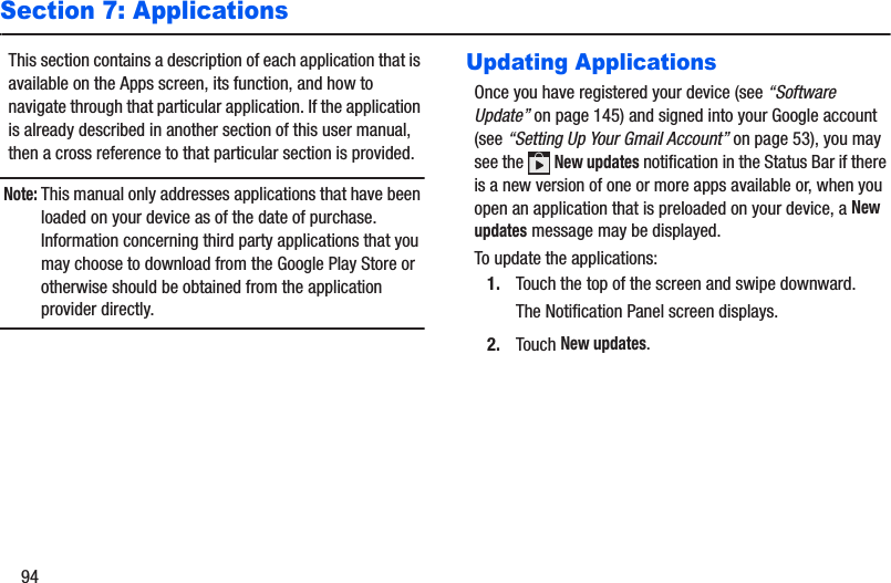 94Section 7: ApplicationsThis section contains a description of each application that is available on the Apps screen, its function, and how to navigate through that particular application. If the application is already described in another section of this user manual, then a cross reference to that particular section is provided.Note: This manual only addresses applications that have been loaded on your device as of the date of purchase. Information concerning third party applications that you may choose to download from the Google Play Store or otherwise should be obtained from the application provider directly.Updating ApplicationsOnce you have registered your device (see “Software Update” on page 145) and signed into your Google account (see “Setting Up Your Gmail Account” on page 53), you may see the   New updates notification in the Status Bar if there is a new version of one or more apps available or, when you open an application that is preloaded on your device, a New updates message may be displayed.To update the applications:1. Touch the top of the screen and swipe downward.The Notification Panel screen displays. 2. Touch New updates.