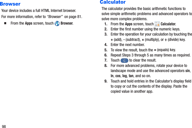 98BrowserYour device includes a full HTML Internet browser.For more information, refer to “Browser”  on page 81.䡲  From the Apps screen, touch   Browser.CalculatorThe calculator provides the basic arithmetic functions to solve simple arithmetic problems and advanced operators to solve more complex problems.1. From the Apps screen, touch   Calculator.2. Enter the first number using the numeric keys.3. Enter the operation for your calculation by touching the +(add), - (subtract), × (multiply), or ÷ (divide) key.4. Enter the next number.5. To view the result, touch the = (equals) key.6. Repeat Steps 3 through 5 as many times as required.7. Touch   to clear the result.8. For more advanced problems, rotate your device to landscape mode and use the advanced operators sin, ln, cos, log, tan, and so on.9. Touch and hold entries in the Calculator’s display field to copy or cut the contents of the display. Paste the copied value in another app.