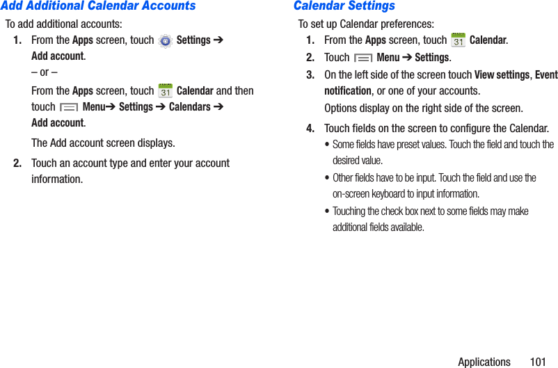 Applications       101Add Additional Calendar AccountsTo add additional accounts:1. From the Apps screen, touch  Settings ➔ Add account.– or –From the Apps screen, touch   Calendar and then touch Menu➔ Settings ➔ Calendars ➔ Add account.The Add account screen displays.2. Touch an account type and enter your account information.Calendar SettingsTo set up Calendar preferences:1. From the Apps screen, touch   Calendar.2. Touch  Menu ➔ Settings.3. On the left side of the screen touch View settings, Event notification, or one of your accounts.Options display on the right side of the screen.4. Touch fields on the screen to configure the Calendar.•Some fields have preset values. Touch the field and touch the desired value.•Other fields have to be input. Touch the field and use the on-screen keyboard to input information.•Touching the check box next to some fields may make additional fields available.