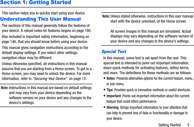 Getting Started       5Section 1: Getting StartedThis section helps you to quickly start using your device.Understanding This User ManualThe sections of this manual generally follow the features of your device. A robust index for features begins on page 180.Also included is important safety information, beginning on page 146, that you should know before using your device.This manual gives navigation instructions according to the default display settings. If you select other settings, navigation steps may be different.Unless otherwise specified, all instructions in this manual assume that you are starting from a Home screen. To get to a Home screen, you may need to unlock the device. For more information, refer to “Securing Your Device”  on page 13.Note: Instructions in this manual are based on default settings and may vary from your device depending on the software version on your device and any changes to the device’s settings.Note: Unless stated otherwise, instructions in this user manual start with the device unlocked, at the Home screen.All screen images in this manual are simulated. Actual displays may vary depending on the software version of your device and any changes to the device’s settings.Special TextIn this manual, some text is set apart from the rest. This special text is intended to point out important information, share quick methods for activating features, define terms, and more. The definitions for these methods are as follows:• Notes: Presents alternative options for the current feature, menu, or sub-menu.• Tips: Provides quick or innovative methods or useful shortcuts.• Important: Points out important information about the current feature that could affect performance.• Warning: Brings important information to your attention that can help to prevent loss of data or functionality or damage to your device.