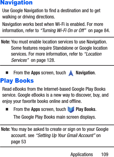 Applications       109NavigationUse Google Navigation to find a destination and to get walking or driving directions.Navigation works best when Wi-Fi is enabled. For more information, refer to “Turning Wi-Fi On or Off”  on page 84.Note: You must enable location services to use Navigation. Some features require Standalone or Google location services. For more information, refer to “Location Services”  on page 128.䡲  From the Apps screen, touch   Navigation.Play BooksRead eBooks from the Internet-based Google Play Books service. Google eBooks is a new way to discover, buy, and enjoy your favorite books online and offline.䡲  From the Apps screen, touch   Play Books.The Google Play Books main screen displays.Note: You may be asked to create or sign on to your Google account. see “Setting Up Your Gmail Account” on page 53
