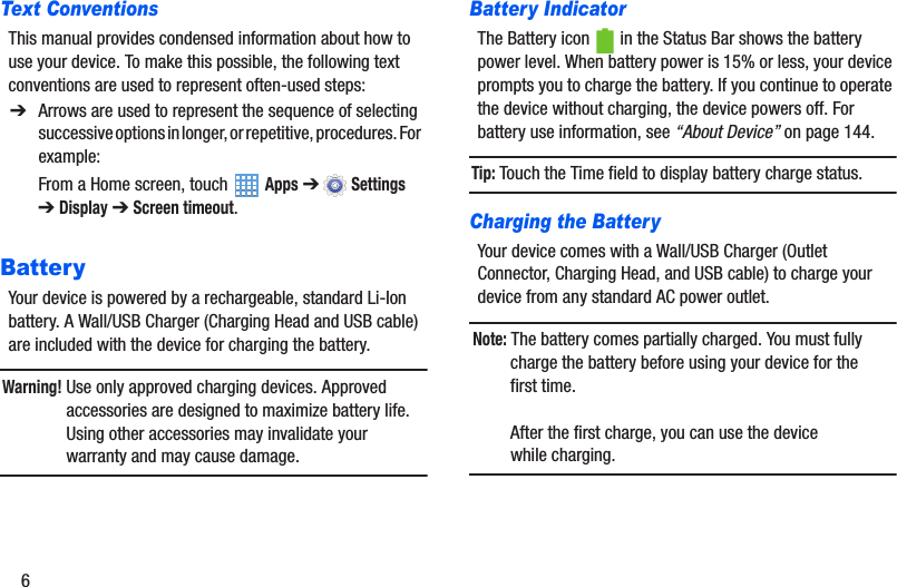 6Text ConventionsThis manual provides condensed information about how to use your device. To make this possible, the following text conventions are used to represent often-used steps:BatteryYour device is powered by a rechargeable, standard Li-Ion battery. A Wall/USB Charger (Charging Head and USB cable) are included with the device for charging the battery.Warning! Use only approved charging devices. Approved accessories are designed to maximize battery life. Using other accessories may invalidate your warranty and may cause damage.Battery IndicatorThe Battery icon   in the Status Bar shows the battery power level. When battery power is 15% or less, your device prompts you to charge the battery. If you continue to operate the device without charging, the device powers off. For battery use information, see “About Device” on page 144.Tip: Touch the Time field to display battery charge status.Charging the BatteryYour device comes with a Wall/USB Charger (Outlet Connector, Charging Head, and USB cable) to charge your device from any standard AC power outlet.Note: The battery comes partially charged. You must fully charge the battery before using your device for the first time.After the first charge, you can use the device while charging.➔ Arrows are used to represent the sequence of selecting successive options in longer, or repetitive, procedures. For example:From a Home screen, touch   Apps ➔  Settings ➔Display ➔ Screen timeout.