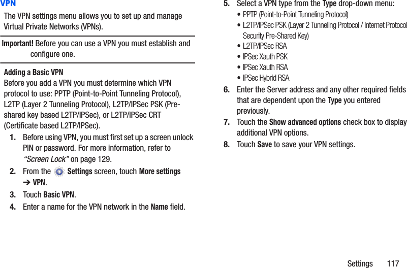 Settings       117VPNThe VPN settings menu allows you to set up and manage Virtual Private Networks (VPNs).Important! Before you can use a VPN you must establish and configure one.Adding a Basic VPNBefore you add a VPN you must determine which VPN protocol to use: PPTP (Point-to-Point Tunneling Protocol), L2TP (Layer 2 Tunneling Protocol), L2TP/IPSec PSK (Pre-shared key based L2TP/IPSec), or L2TP/IPSec CRT (Certificate based L2TP/IPSec).1. Before using VPN, you must first set up a screen unlock PIN or password. For more information, refer to “Screen Lock” on page 129.2. From the  Settings screen, touch More settings ➔VPN.3. Touch Basic VPN.4. Enter a name for the VPN network in the Name field.5. Select a VPN type from the Type drop-down menu:•PPTP (Point-to-Point Tunneling Protocol)•L2TP/IPSec PSK (Layer 2 Tunneling Protocol / Internet Protocol Security Pre-Shared Key)•L2TP/IPSec RSA•IPSec Xauth PSK•IPSec Xauth RSA•IPSec Hybrid RSA6. Enter the Server address and any other required fields that are dependent upon the Type you entered previously.7. Touch the Show advanced options check box to display additional VPN options.8. Touch Save to save your VPN settings.