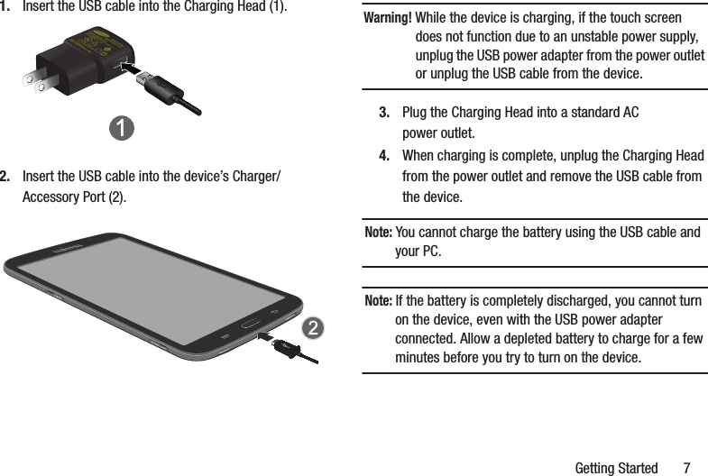Getting Started       71. Insert the USB cable into the Charging Head (1).2. Insert the USB cable into the device’s Charger/Accessory Port (2).Warning! While the device is charging, if the touch screen does not function due to an unstable power supply, unplug the USB power adapter from the power outlet or unplug the USB cable from the device.3. Plug the Charging Head into a standard AC power outlet.4. When charging is complete, unplug the Charging Head from the power outlet and remove the USB cable from the device.Note: You cannot charge the battery using the USB cable and your PC.Note: If the battery is completely discharged, you cannot turn on the device, even with the USB power adapter connected. Allow a depleted battery to charge for a few minutes before you try to turn on the device.