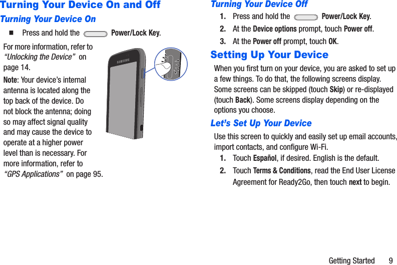 Getting Started       9Turning Your Device On and OffTurning Your Device On䡲  Press and hold the   Power/Lock Key.For more information, refer to “Unlocking the Device”  on page 14.Note: Your device’s internal antenna is located along the top back of the device. Do not block the antenna; doing so may affect signal quality and may cause the device to operate at a higher power level than is necessary. For more information, refer to “GPS Applications”  on page 95.Turning Your Device Off1. Press and hold the   Power/Lock Key.2. At the Device options prompt, touch Power off.3. At the Power off prompt, touch OK.Setting Up Your DeviceWhen you first turn on your device, you are asked to set up a few things. To do that, the following screens display. Some screens can be skipped (touch Skip) or re-displayed (touch Back). Some screens display depending on the options you choose.Let’s Set Up Your DeviceUse this screen to quickly and easily set up email accounts, import contacts, and configure Wi-Fi.1. Touch Español, if desired. English is the default.2. Touch Terms &amp; Conditions, read the End User License Agreement for Ready2Go, then touch next to begin.