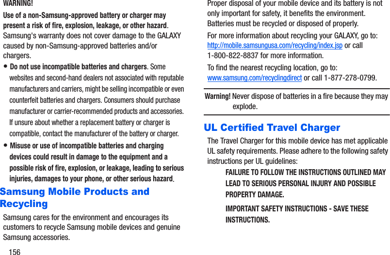 156WARNING!Use of a non-Samsung-approved battery or charger may present a risk of fire, explosion, leakage, or other hazard. Samsung&apos;s warranty does not cover damage to the GALAXY caused by non-Samsung-approved batteries and/or chargers.• Do not use incompatible batteries and chargers. Some websites and second-hand dealers not associated with reputable manufacturers and carriers, might be selling incompatible or even counterfeit batteries and chargers. Consumers should purchase manufacturer or carrier-recommended products and accessories. If unsure about whether a replacement battery or charger is compatible, contact the manufacturer of the battery or charger.• Misuse or use of incompatible batteries and charging devices could result in damage to the equipment and a possible risk of fire, explosion, or leakage, leading to serious injuries, damages to your phone, or other serious hazard.Samsung Mobile Products and RecyclingSamsung cares for the environment and encourages its customers to recycle Samsung mobile devices and genuine Samsung accessories.Proper disposal of your mobile device and its battery is not only important for safety, it benefits the environment. Batteries must be recycled or disposed of properly.For more information about recycling your GALAXY, go to: http://mobile.samsungusa.com/recycling/index.jsp or call1-800-822-8837 for more information.To find the nearest recycling location, go to:www.samsung.com/recyclingdirect or call 1-877-278-0799.Warning! Never dispose of batteries in a fire because they may explode.UL Certified Travel ChargerThe Travel Charger for this mobile device has met applicable UL safety requirements. Please adhere to the following safety instructions per UL guidelines:FAILURE TO FOLLOW THE INSTRUCTIONS OUTLINED MAY LEAD TO SERIOUS PERSONAL INJURY AND POSSIBLE PROPERTY DAMAGE.IMPORTANT SAFETY INSTRUCTIONS - SAVE THESE INSTRUCTIONS.