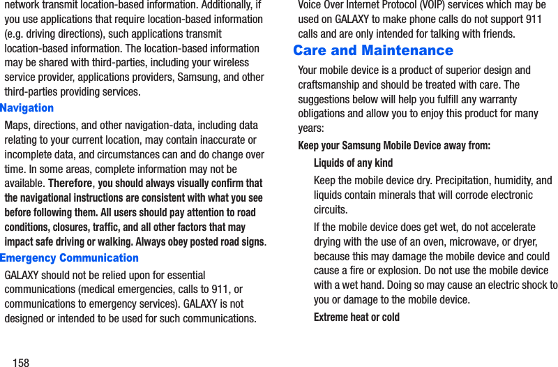 158network transmit location-based information. Additionally, if you use applications that require location-based information (e.g. driving directions), such applications transmit location-based information. The location-based information may be shared with third-parties, including your wireless service provider, applications providers, Samsung, and other third-parties providing services.NavigationMaps, directions, and other navigation-data, including data relating to your current location, may contain inaccurate or incomplete data, and circumstances can and do change over time. In some areas, complete information may not be available. Therefore, you should always visually confirm that the navigational instructions are consistent with what you see before following them. All users should pay attention to road conditions, closures, traffic, and all other factors that may impact safe driving or walking. Always obey posted road signs.Emergency CommunicationGALAXY should not be relied upon for essential communications (medical emergencies, calls to 911, or communications to emergency services). GALAXY is not designed or intended to be used for such communications. Voice Over Internet Protocol (VOIP) services which may be used on GALAXY to make phone calls do not support 911 calls and are only intended for talking with friends.Care and MaintenanceYour mobile device is a product of superior design and craftsmanship and should be treated with care. The suggestions below will help you fulfill any warranty obligations and allow you to enjoy this product for many years:Keep your Samsung Mobile Device away from:Liquids of any kindKeep the mobile device dry. Precipitation, humidity, and liquids contain minerals that will corrode electronic circuits. If the mobile device does get wet, do not accelerate drying with the use of an oven, microwave, or dryer, because this may damage the mobile device and could cause a fire or explosion. Do not use the mobile device with a wet hand. Doing so may cause an electric shock to you or damage to the mobile device.Extreme heat or cold