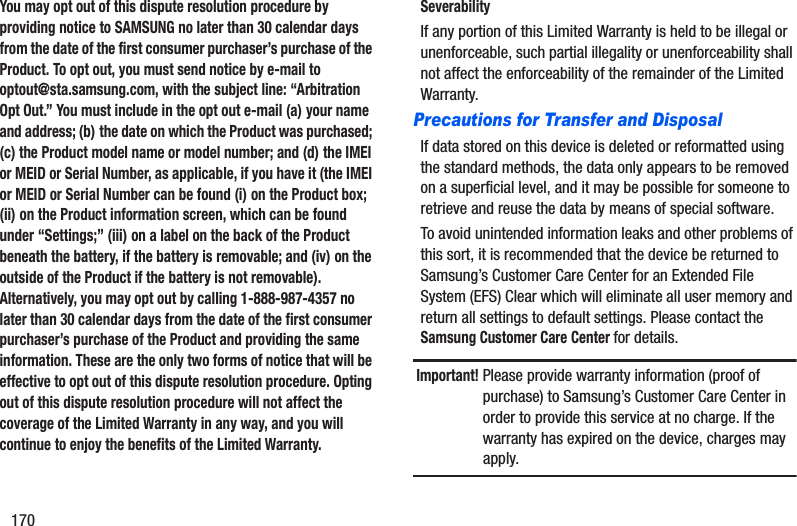 170You may opt out of this dispute resolution procedure by providing notice to SAMSUNG no later than 30 calendar days from the date of the first consumer purchaser’s purchase of the Product. To opt out, you must send notice by e-mail to optout@sta.samsung.com, with the subject line: “Arbitration Opt Out.” You must include in the opt out e-mail (a) your name and address; (b) the date on which the Product was purchased; (c) the Product model name or model number; and (d) the IMEI or MEID or Serial Number, as applicable, if you have it (the IMEI or MEID or Serial Number can be found (i) on the Product box; (ii) on the Product information screen, which can be found under “Settings;” (iii) on a label on the back of the Product beneath the battery, if the battery is removable; and (iv) on the outside of the Product if the battery is not removable). Alternatively, you may opt out by calling 1-888-987-4357 no later than 30 calendar days from the date of the first consumer purchaser’s purchase of the Product and providing the same information. These are the only two forms of notice that will be effective to opt out of this dispute resolution procedure. Opting out of this dispute resolution procedure will not affect the coverage of the Limited Warranty in any way, and you will continue to enjoy the benefits of the Limited Warranty.SeverabilityIf any portion of this Limited Warranty is held to be illegal or unenforceable, such partial illegality or unenforceability shall not affect the enforceability of the remainder of the Limited Warranty.Precautions for Transfer and DisposalIf data stored on this device is deleted or reformatted using the standard methods, the data only appears to be removed on a superficial level, and it may be possible for someone to retrieve and reuse the data by means of special software.To avoid unintended information leaks and other problems of this sort, it is recommended that the device be returned to Samsung’s Customer Care Center for an Extended File System (EFS) Clear which will eliminate all user memory and return all settings to default settings. Please contact the Samsung Customer Care Center for details.Important! Please provide warranty information (proof of purchase) to Samsung’s Customer Care Center in order to provide this service at no charge. If the warranty has expired on the device, charges may apply.