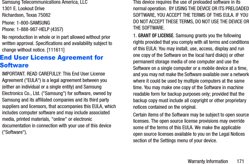 Warranty Information       171Samsung Telecommunications America, LLC1301 E. Lookout DriveRichardson, Texas 75082Phone: 1-800-SAMSUNGPhone: 1-888-987-HELP (4357)No reproduction in whole or in part allowed without prior written approval. Specifications and availability subject to change without notice. [111611]End User License Agreement for SoftwareIMPORTANT. READ CAREFULLY: This End User License Agreement (&quot;EULA&quot;) is a legal agreement between you (either an individual or a single entity) and Samsung Electronics Co., Ltd. (&quot;Samsung&quot;) for software, owned by Samsung and its affiliated companies and its third party suppliers and licensors, that accompanies this EULA, which includes computer software and may include associated media, printed materials, &quot;online&quot; or electronic documentation in connection with your use of this device (&quot;Software&quot;). This device requires the use of preloaded software in its normal operation.  BY USING THE DEVICE OR ITS PRELOADED SOFTWARE, YOU ACCEPT THE TERMS OF THIS EULA. IF YOU DO NOT ACCEPT THESE TERMS, DO NOT USE THE DEVICE OR THE SOFTWARE. 1. GRANT OF LICENSE. Samsung grants you the following rights provided that you comply with all terms and conditions of this EULA: You may install, use, access, display and run one copy of the Software on the local hard disk(s) or other permanent storage media of one computer and use the Software on a single computer or a mobile device at a time, and you may not make the Software available over a network where it could be used by multiple computers at the same time. You may make one copy of the Software in machine readable form for backup purposes only; provided that the backup copy must include all copyright or other proprietary notices contained on the original.Certain items of the Software may be subject to open source licenses. The open source license provisions may override some of the terms of this EULA. We make the applicable open source licenses available to you on the Legal Notices section of the Settings menu of your device.