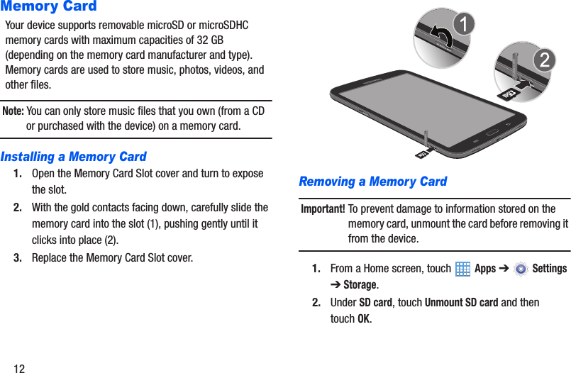 12Memory CardYour device supports removable microSD or microSDHC memory cards with maximum capacities of 32 GB (depending on the memory card manufacturer and type). Memory cards are used to store music, photos, videos, and other files.Note: You can only store music files that you own (from a CD or purchased with the device) on a memory card.Installing a Memory Card1. Open the Memory Card Slot cover and turn to expose the slot.2. With the gold contacts facing down, carefully slide the memory card into the slot (1), pushing gently until it clicks into place (2).3. Replace the Memory Card Slot cover.Removing a Memory CardImportant! To prevent damage to information stored on the memory card, unmount the card before removing it from the device.1. From a Home screen, touch   Apps ➔  Settings ➔Storage.2. Under SD card, touch Unmount SD card and then touchOK.